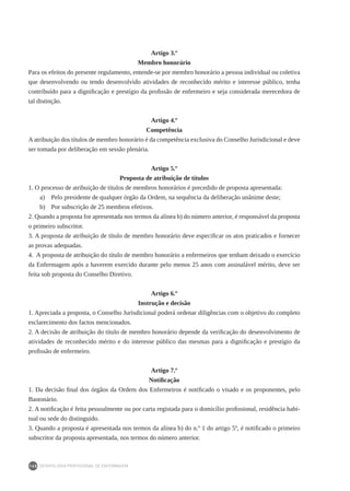DEONTOLOGIA PROFISSIONAL DE ENFERMAGEM
140
Artigo 3.º
Membro honorário
Para os efeitos do presente regulamento, entende-se por membro honorário a pessoa individual ou coletiva
que desenvolvendo ou tendo desenvolvido atividades de reconhecido mérito e interesse público, tenha
contribuído para a dignificação e prestígio da profissão de enfermeiro e seja considerada merecedora de
tal distinção.
Artigo 4.º
Competência
A atribuição dos títulos de membro honorário é da competência exclusiva do Conselho Jurisdicional e deve
ser tomada por deliberação em sessão plenária.
Artigo 5.º
Proposta de atribuição de títulos
1. O processo de atribuição de títulos de membros honorários é precedido de proposta apresentada:
a)	 Pelo presidente de qualquer órgão da Ordem, na sequência da deliberação unânime deste;
b)	 Por subscrição de 25 membros efetivos.
2. Quando a proposta for apresentada nos termos da alínea b) do número anterior, é responsável da proposta
o primeiro subscritor.
3. A proposta de atribuição de título de membro honorário deve especificar os atos praticados e fornecer
as provas adequadas.
4. A proposta de atribuição do título de membro honorário a enfermeiros que tenham deixado o exercício
da Enfermagem após a haverem exercido durante pelo menos 25 anos com assinalável mérito, deve ser
feita sob proposta do Conselho Diretivo.
Artigo 6.º
Instrução e decisão
1. Apreciada a proposta, o Conselho Jurisdicional poderá ordenar diligências com o objetivo do completo
esclarecimento dos factos mencionados.
2. A decisão de atribuição do título de membro honorário depende da verificação do desenvolvimento de
atividades de reconhecido mérito e do interesse público das mesmas para a dignificação e prestígio da
profissão de enfermeiro.
Artigo 7.º
Notificação
1. Da decisão final dos órgãos da Ordem dos Enfermeiros é notificado o visado e os proponentes, pelo
Bastonário.
2. A notificação é feita pessoalmente ou por carta registada para o domicílio profissional, residência habi-
tual ou sede do distinguido.
3. Quando a proposta é apresentada nos termos da alínea b) do n.º 1 do artigo 5º, é notificado o primeiro
subscritor da proposta apresentada, nos termos do número anterior.
 