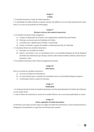 141
Artigo 8.º
Cédula
1. O membro honorário é titular de cédula específica.
2. A titularidade da cédula referida no número anterior não habilita ao uso do título profissional de enfer-
meiro e ao exercício da profissão de Enfermagem.
Artigo 9.º
Direitos e deveres dos membros honorários
1. Os membros honorários estão obrigados a:
a)	 Cumprir as disposições do Estatuto e dos regulamentos estabelecidos pela Ordem;
b)	 Participar na prossecução das finalidades da Ordem;
c)	 Contribuir para a dignificação da Ordem e da profissão;
d)	 Prestar a comissões e grupos de trabalho a colaboração que lhes for solicitada.
2. Constituem direitos dos membros honorários:
a)	 Participar nas atividades da Ordem;
b)	 Intervir, sem direito a voto, na Assembleia Geral e na Assembleia Regional da Secção Regional
da Ordem dos Enfermeiros que abranja o distrito onde tenham residência habitual, domicílio pro-
fissional ou sede.
3. Os membros honorários estão isentos do pagamento de quotas.
Artigo 10.º
Informação
Deve ser enviada aos membros honorários:
a) 	 A revista da Ordem dos Enfermeiros;
b) 	 As convocatórias para as reuniões da Assembleia Geral e da Assembleia Regional respetiva;
c) 	 A informação relativa a ações de formação.
Artigo 11.º
Publicidade
1. A atribuição formal do título de membros honorários será feita pelo Bastonário da Ordem dos Enfermei-
ros em sessão solene.
2. Cabe à Ordem dos Enfermeiros, através do Conselho Diretivo, dar a necessária publicidade ao evento.
Artigo 12.º
Outras aquisições de títulos honoríficos
O enfermeiro que tenha exercido cargos nos órgãos da Ordem dos Enfermeiros conserva honorariamente a
designação correspondente ao cargo mais elevado que haja ocupado.
PARTE II
 