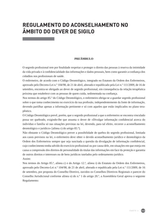 143
REGULAMENTO DO ACONSELHAMENTO NO
ÂMBITO DO DEVER DE SIGILO
PREÂMBULO
O segredo profissional tem por finalidade respeitar e proteger o direito das pessoas à reserva da intimidade
da vida privada e à confidencialidade das informações e dados pessoais, bem como garantir a confiança dos
cidadãos nos profissionais de saúde.
O enfermeiro, de acordo com o Código Deontológico, integrado no Estatuto da Ordem dos Enfermeiros,
aprovado pelo Decreto-Lei n.º 104/98, de 21 de abril, alterado e republicado pela Lei n.º 111/2009, de 16 de
setembro, encontra-se obrigado ao dever de segredo profissional, em consequência da relação terapêutica
próxima que estabelece com as pessoas de quem cuida, sedimentada na confiança.
Nos termos do artigo 85.º do Código Deontológico, o enfermeiro obriga-se a guardar segredo profissional
sobre o que toma conhecimento no exercício da sua profissão, independentemente da fonte de informação,
devendo partilhar apenas a informação pertinente e só com aqueles que estão implicados no plano tera-
pêutico.
O Código Deontológico prevê, porém, que o segredo profissional a que o enfermeiro se encontra vinculado
possa ser quebrado, exigindo-lhe que assuma o dever de «Divulgar informação confidencial acerca do
indivíduo e família só nas situações previstas na lei, devendo, para tal efeito, recorrer a aconselhamento
deontológico e jurídico» [alínea c) do artigo 85.º].
Não obstante o Código Deontológico prever a possibilidade de quebra do segredo profissional, limitada
aos casos previstos na lei, o enfermeiro deve obter o devido aconselhamento jurídico e deontológico da
Ordem dos Enfermeiros sempre que seja suscitada a questão da divulgação de informação confidencial,
cujo conhecimento tenha advido do exercício profissional ou por causa dele, em situações em que esteja em
causa a compressão dos direitos de personalidade do titular das informações em face da proteção e garantia
de outros direitos e interesses ou de bens jurídicos tutelados pelo ordenamento jurídico.
Assim:
Nos termos do Artigo 85.º, alínea c) e do Artigo 12.º, alínea i) do Estatuto da Ordem dos Enfermeiros,
aprovado pelo Decreto-Lei n.º 104/98, de 21 de abril, alterado e republicado pela Lei n.º 111/2009, de 16
de setembro, por proposta do Conselho Diretivo, ouvidos os Conselhos Diretivos Regionais e parecer do
Conselho Jurisdicional conforme alínea o) do n.º 1 do artigo 20.º, a Assembleia Geral aprova o seguinte
Regulamento:
PARTE II
 