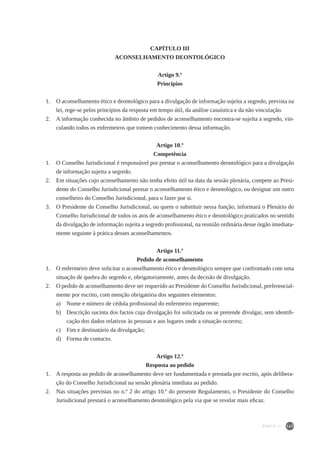 147
CAPÍTULO III
ACONSELHAMENTO DEONTOLÓGICO
Artigo 9.º
Princípios
1.	 O aconselhamento ético e deontológico para a divulgação de informação sujeita a segredo, prevista na
lei, rege-se pelos princípios da resposta em tempo útil, da análise casuística e da não vinculação.
2.	 A informação conhecida no âmbito de pedidos de aconselhamento encontra-se sujeita a segredo, vin-
culando todos os enfermeiros que tomem conhecimento dessa informação.
	
Artigo 10.º
Competência
1.	 O Conselho Jurisdicional é responsável por prestar o aconselhamento deontológico para a divulgação
de informação sujeita a segredo.
2.	 Em situações cujo aconselhamento não tenha efeito útil na data da sessão plenária, compete ao Presi-
dente do Conselho Jurisdicional prestar o aconselhamento ético e deontológico, ou designar um outro
conselheiro do Conselho Jurisdicional, para o fazer por si.
3.	 O Presidente do Conselho Jurisdicional, ou quem o substituir nessa função, informará o Plenário do
Conselho Jurisdicional de todos os atos de aconselhamento ético e deontológico praticados no sentido
da divulgação de informação sujeita a segredo profissional, na reunião ordinária desse órgão imediata-
mente seguinte à prática desses aconselhamentos.
Artigo 11.º
Pedido de aconselhamento
1.	 O enfermeiro deve solicitar o aconselhamento ético e deontológico sempre que confrontado com uma
situação de quebra do segredo e, obrigatoriamente, antes da decisão de divulgação.
2.	 O pedido de aconselhamento deve ser requerido ao Presidente do Conselho Jurisdicional, preferencial-
mente por escrito, com menção obrigatória dos seguintes elementos:
a)	 Nome e número de cédula profissional do enfermeiro requerente;
b)	 Descrição sucinta dos factos cuja divulgação foi solicitada ou se pretende divulgar, sem identifi-
cação dos dados relativos às pessoas e aos lugares onde a situação ocorreu;
c)	 Fim e destinatário da divulgação;
d)	 Forma de contacto.
Artigo 12.º
Resposta ao pedido
1.	 A resposta ao pedido de aconselhamento deve ser fundamentada e prestada por escrito, após delibera-
ção do Conselho Jurisdicional na sessão plenária imediata ao pedido.
2.	 Nas situações previstas no n.º 2 do artigo 10.º do presente Regulamento, o Presidente do Conselho
Jurisdicional prestará o aconselhamento deontológico pela via que se revelar mais eficaz.
PARTE II
 