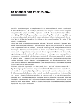 15
DA DEONTOLOGIA PROFISSIONAL
Procede-se, nesta primeira parte, ao comentário e análise dos artigos referentes ao capítulo VI do Estatuto
da Ordem dos Enfermeiros, «Da deontologia profissional», na sua secção I – «Direitos, deveres em geral e
incompatibilidades» (Artigos 74.º a 77.º) –, seguindo-se a secção II – «Do Código Deontológico do Enfer-
meiro» (Artigos 78.º a 92.º). Na presente edição, é comentado o Artigo 77.º relativo às incompatibilidades,
na sua nova versão, resultado da alteração do Estatuto da Ordem dos Enfermeiros (aprovado pelo Decreto-
Lei n.º 104/98, de 21 de abril) pela Lei n.º 111/2009, de 16 de setembro. No capítulo VI, o Artigo 77.º foi
o único a sofrer alterações.
Importa realçar que, no preâmbulo do decreto-lei que criou a Ordem, «os enfermeiros constituem, actu-
almente, uma comunidade profissional e científica da maior relevância no funcionamento do sistema de
saúde e na garantia do acesso da população a cuidados de saúde de qualidade, em especial em cuidados de
Enfermagem». O desenvolvimento da profissão em diversas áreas, da formação à investigação, facilita e
lança o desafio e o imperativo da «assunção das mais elevadas responsabilidades nas áreas da concepção,
organização e prestação dos cuidados de saúde», assim como a «delimitação de um corpo específico de
conhecimentos e a afirmação da individualização e autonomia da Enfermagem na prestação de cuidados
de saúde». A defesa e o pugnar pela criação de mecanismos conducentes à regulamentação e controlo do
exercício profissional levaram à criação da Ordem e à «adopção de um código deontológico e de um es-
tatuto disciplinar pelos quais os enfermeiros pautem a sua conduta profissional e, por esta via, garantam a
qualidade dos cuidados de enfermagem».
Relevámos este excerto do preâmbulo para afirmar, desde já, que a criação da Ordem e a existência do Có-
digo Deontológico (publicado de forma integrada com o Estatuto da Ordem, em anexo ao mesmo decreto-
lei e mantido na lei de alteração) configuram deveres cuja finalidade é garantir a qualidade dos cuidados
de Enfermagem ao cidadão. Estamos, assim, a partir da proteção do interesse e do bem do público. Aliás,
este é também o desígnio fundamental da Ordem, cuja criação responde «a um imperativo da sociedade
portuguesa de ver instituída uma associação profissional de direito público que, em Portugal, promova a
regulamentação e disciplina da prática dos enfermeiros, em termos de assegurar o cumprimento das normas
deontológicas que devem orientar a profissão, garantindo a prossecução do inerente interesse público e a
dignidade do exercício da Enfermagem».
DEONTOLOGIA PROFISSIONAL
 