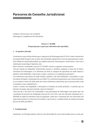 151
Pareceres do Conselho Jurisdicional
Categoria: Deveres para com a profissão
Subcategoria: Competências dos enfermeiros
Parecer n.º 46/2008
Preparação para o parto por enfermeiro não especialista
1 - As questões colocadas
A enfermeira acima referida informa que é responsável de Enfermagem pela UCS de X onde se desenvolve
um projeto desde há quatro anos no qual «são ministrados regularmente cursos de preparação para o parto,
num trabalho de interdisciplinaridade, que engloba enfermeira, fisioterapeuta e nutricionista e conta com a
colaboração de psicóloga e higienista oral».
Neste contexto e comentando o parecer CJ 123/2007, solicita os seguintes esclarecimentos:
«No que respeita aos adequados conhecimentos técnicos e científicos, pergunto se nesta fase do desen-
volvimento de Enfermagem, só os detentores do título ou categoria de especialista em saúde materna e
obstétrica estão habilitados a educar para a saúde e a promover as competências parentais?».
«Os enfermeiros especialistas em saúde infantil e pediátrica, não estão habilitados a «aconselhar» os pais
em matéria de higiene e alimentação dos seus filhos? E os enfermeiros generalistas, que o fazem diariamen-
te, em inúmeros centros de saúde onde não existem enfermeiros especialistas que os possam tutelar, estão
a extrapolar as suas competências?».
«Estou a cometer uma ilegalidade, a desrespeitar os Estatutos da minha profissão, e a permitir que um
elemento da equipa, pela qual respondo, esteja em infração?».
«Será que não é meu dever dar continuidade a uma participação da Enfermagem num projeto que visa
a promoção de processos de readaptação nesta fase do ciclo vital e que tem sido parte importante da vi-
sibilidade do papel do enfermeiro junto da população, sendo que é consensual que esta intervenção tem
repercussões positivas no bem-estar das famílias e que favorece o estabelecimento da relação/vinculação
precoce da díade pais/bebé?».
2 - Fundamentação
Atualmente, em Portugal podemos observar uma diversidade de cursos direcionados para os casais grá-
PARTE III
 