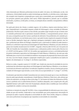 DEONTOLOGIA PROFISSIONAL DE ENFERMAGEM
152
vidos ministrados por diferentes profissionais da área da saúde e de outras, em colaboração, ou não, com
enfermeiros. A diversidade estende-se ainda à terminologia que identifica os referidos cursos, sendo alguns
dos exemplos mais frequentes a preparação para o parto, para a maternidade, para a parentalidade, ginás-
tica pré-parto, ginástica para grávidas, entre outros. Poderá depreender-se, portanto, que os conteúdos
ministrados, as práticas, as educações, os treinos, as avaliações desses conteúdos corresponderão a idêntica
diversidade.
Em apelo pelo direito dos clientes a cuidados seguros e de excelência, importa assim destrinçar entre o
que é disponibilizado à comunidade enquanto cuidado de Enfermagem e outras atividades de diferentes
profissionais. Percebe-se pelo contexto acima referido, que podem surgir situações em que os limites entre
os conteúdos profissionais não se apresentem claramente definidos, e consequentemente possam colocar
em causa a transparência que deve nortear a profissão de enfermeiro. Esta problemática de conteúdos pro-
fissionais semelhantes, ou com limites pouco claros e que pode levantar suspeita de usurpação de funções
(com as devidas imputações legais que a legislação portuguesa contempla) é apenas aparente, uma vez
que o profissional que detém em Portugal competência para a intervenção no âmbito da saúde materna e
obstétrica é o enfermeiro especialista em Enfermagem de Saúde Materna e Obstétrica, tal como referido no
parecer do Conselho Jurisdicional (CJ) 123/2007: «Segundo a Directiva 80/155/CEE, de 21 de janeiro de
1980, do Conselho das Comunidades, transposta para o ordenamento jurídico interno pelos Decretos-Lei
n.ºs 322/87, de 28 de agosto e 333/87, de 1 de outubro, que regulamenta o acesso e a actividade profissional
de parteira (enfermeira especialista em Enfermagem de Saúde Materna e Obstétrica), são estas que estão
habilitadas para o exercício da actividade de estabelecer um programa de preparação dos futuros pais tendo
em vista a sua nova função, assegurar a preparação completa para o parto e aconselhá-los em matéria de
higiene e de alimentação» (n.º 4, Artigo 4.º, da Diretiva supracitada).
Reforce-se ainda, e segundo o parecer CJ 123/2007, que «Sendo esta uma área de actividade do exercício
profissional dos enfermeiros especialistas em Enfermagem de Saúde Materna e Obstétrica, só aos detento-
res do título de enfermeiro especialista é reconhecida competência científica, técnica e humana para prestar
cuidados de Enfermagem especializados, na área clínica da sua especialidade» (n.º 2, Artigo 7.º, do EOE).
O enfermeiro que intervém na Saúde Comunitária tem um contexto de atuação que se cruza com diferentes
áreas de saúde especializadas, nomeadamente a Saúde Materna e Obstétrica. Deste facto, cabe salientar que
é dever do enfermeiro, ao abrigo da alínea a) do artigo 75.º do Estatuto da Ordem dos Enfermeiros (EOE),
exercer a profissão com os conhecimentos técnicos e científicos adequados, com o respeito pela vida, pela
dignidade humana e pela saúde e bem-estar da população, adotando todas as medidas que visem melhorar
a qualidade dos cuidados e serviços da comunidade.
Conforme se interpreta do artigo 80.º do EOE, é clara a responsabilidade do enfermeiro para com a comu-
nidade em que está inserido, conhecendo as suas necessidades para assim proporcionar intervenções de
promoção da saúde e respostas adequadas às necessidades de saúde. Neste sentido, obriga-se a colaborar
com outros profissionais em programas que respondam às necessidades da comunidade.
 