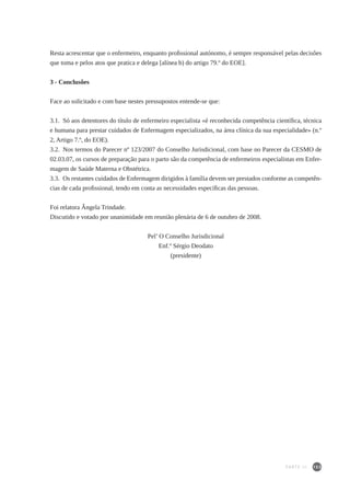153
Resta acrescentar que o enfermeiro, enquanto profissional autónomo, é sempre responsável pelas decisões
que toma e pelos atos que pratica e delega [alínea b) do artigo 79.º do EOE].
3 - Conclusões
Face ao solicitado e com base nestes pressupostos entende-se que:
3.1.  Só aos detentores do título de enfermeiro especialista «é reconhecida competência científica, técnica
e humana para prestar cuidados de Enfermagem especializados, na área clínica da sua especialidade» (n.º
2, Artigo 7.º, do EOE).
3.2.  Nos termos do Parecer nº 123/2007 do Conselho Jurisdicional, com base no Parecer da CESMO de
02.03.07, os cursos de preparação para o parto são da competência de enfermeiros especialistas em Enfer-
magem de Saúde Materna e Obstétrica.
3.3.  Os restantes cuidados de Enfermagem dirigidos à família devem ser prestados conforme as competên-
cias de cada profissional, tendo em conta as necessidades específicas das pessoas.
Foi relatora Ângela Trindade.
Discutido e votado por unanimidade em reunião plenária de 6 de outubro de 2008.
	
Pel’ O Conselho Jurisdicional
Enf.º Sérgio Deodato
(presidente)
PARTE III
 