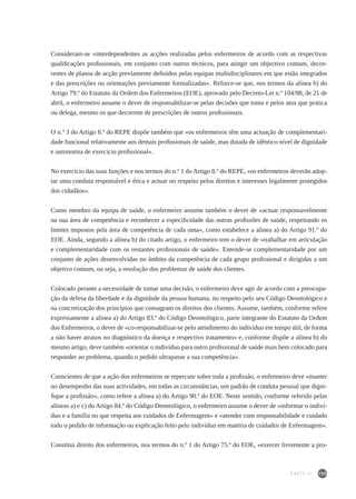 155
Consideram-se «interdependentes as acções realizadas pelos enfermeiros de acordo com as respectivas
qualificações profissionais, em conjunto com outros técnicos, para atingir um objectivo comum, decor-
rentes de planos de acção previamente definidos pelas equipas multidisciplinares em que estão integrados
e das prescrições ou orientações previamente formalizadas». Reforce-se que, nos termos da alínea b) do
Artigo 79.º do Estatuto da Ordem dos Enfermeiros (EOE), aprovado pelo Decreto-Lei n.º 104/98, de 21 de
abril, o enfermeiro assume o dever de responsabilizar-se pelas decisões que toma e pelos atos que pratica
ou delega, mesmo os que decorrem de prescrições de outros profissionais.
O n.º 3 do Artigo 8.º do REPE dispõe também que «os enfermeiros têm uma actuação de complementari-
dade funcional relativamente aos demais profissionais de saúde, mas dotada de idêntico nível de dignidade
e autonomia de exercício profissional».
No exercício das suas funções e nos termos do n.º 1 do Artigo 8.º do REPE, «os enfermeiros deverão adop-
tar uma conduta responsável e ética e actuar no respeito pelos direitos e interesses legalmente protegidos
dos cidadãos».
Como membro da equipa de saúde, o enfermeiro assume também o dever de «actuar responsavelmente
na sua área de competência e reconhecer a especificidade das outras profissões de saúde, respeitando os
limites impostos pela área de competência de cada uma», como estabelece a alínea a) do Artigo 91.º do
EOE. Ainda, segundo a alínea b) do citado artigo, o enfermeiro tem o dever de «trabalhar em articulação
e complementaridade com os restantes profissionais de saúde». Entende-se complementaridade por um
conjunto de ações desenvolvidas no âmbito da competência de cada grupo profissional e dirigidas a um
objetivo comum, ou seja, a resolução dos problemas de saúde dos clientes.
Colocado perante a necessidade de tomar uma decisão, o enfermeiro deve agir de acordo com a preocupa-
ção da defesa da liberdade e da dignidade da pessoa humana, no respeito pelo seu Código Deontológico e
na concretização dos princípios que consagram os direitos dos clientes. Assume, também, conforme refere
expressamente a alínea a) do Artigo 83.º do Código Deontológico, parte integrante do Estatuto da Ordem
dos Enfermeiros, o dever de «co-responsabilizar-se pelo atendimento do indivíduo em tempo útil, de forma
a não haver atrasos no diagnóstico da doença e respectivo tratamento» e, conforme dispõe a alínea b) do
mesmo artigo, deve também «orientar o indivíduo para outro profissional de saúde mais bem colocado para
responder ao problema, quando o pedido ultrapasse a sua competência».
Conscientes de que a ação dos enfermeiros se repercute sobre toda a profissão, o enfermeiro deve «manter
no desempenho das suas actividades, em todas as circunstâncias, um padrão de conduta pessoal que digni-
fique a profissão», como refere a alínea a) do Artigo 90.º do EOE. Neste sentido, conforme referido pelas
alíneas a) e c) do Artigo 84.º do Código Deontológico, o enfermeiro assume o dever de «informar o indiví-
duo e a família no que respeita aos cuidados de Enfermagem» e «atender com responsabilidade e cuidado
todo o pedido de informação ou explicação feito pelo indivíduo em matéria de cuidados de Enfermagem».
Constitui direito dos enfermeiros, nos termos do n.º 1 do Artigo 75.º do EOE, «exercer livremente a pro-
PARTE III
 