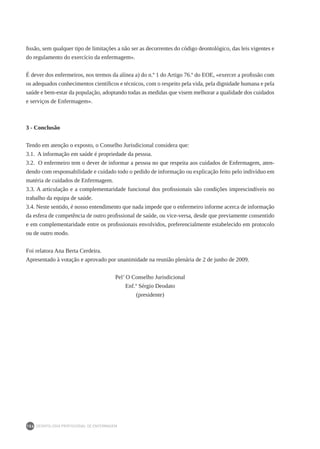 DEONTOLOGIA PROFISSIONAL DE ENFERMAGEM
156
fissão, sem qualquer tipo de limitações a não ser as decorrentes do código deontológico, das leis vigentes e
do regulamento do exercício da enfermagem».
É dever dos enfermeiros, nos termos da alínea a) do n.º 1 do Artigo 76.º do EOE, «exercer a profissão com
os adequados conhecimentos científicos e técnicos, com o respeito pela vida, pela dignidade humana e pela
saúde e bem-estar da população, adoptando todas as medidas que visem melhorar a qualidade dos cuidados
e serviços de Enfermagem».
3 - Conclusão
Tendo em atenção o exposto, o Conselho Jurisdicional considera que:
3.1. A informação em saúde é propriedade da pessoa.
3.2. O enfermeiro tem o dever de informar a pessoa no que respeita aos cuidados de Enfermagem, aten-
dendo com responsabilidade e cuidado todo o pedido de informação ou explicação feito pelo indivíduo em
matéria de cuidados de Enfermagem.
3.3. A articulação e a complementaridade funcional dos profissionais são condições imprescindíveis no
trabalho da equipa de saúde.
3.4. Neste sentido, é nosso entendimento que nada impede que o enfermeiro informe acerca de informação
da esfera de competência de outro profissional de saúde, ou vice-versa, desde que previamente consentido
e em complementaridade entre os profissionais envolvidos, preferencialmente estabelecido em protocolo
ou de outro modo.
Foi relatora Ana Berta Cerdeira.
Apresentado à votação e aprovado por unanimidade na reunião plenária de 2 de junho de 2009.
Pel’ O Conselho Jurisdicional
Enf.º Sérgio Deodato
(presidente)
 