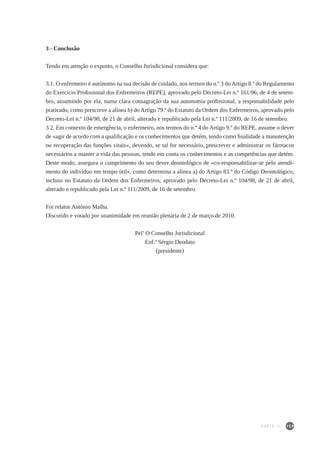 159
3 - Conclusão
Tendo em atenção o exposto, o Conselho Jurisdicional considera que:
3.1. O enfermeiro é autónomo na sua decisão de cuidado, nos termos do n.º 3 do Artigo 8.º do Regulamento
do Exercício Profissional dos Enfermeiros (REPE), aprovado pelo Decreto-Lei n.º 161/96, de 4 de setem-
bro, assumindo por ela, numa clara consagração da sua autonomia profissional, a responsabilidade pelo
praticado, como prescreve a alínea b) do Artigo 79.º do Estatuto da Ordem dos Enfermeiros, aprovado pelo
Decreto-Lei n.º 104/98, de 21 de abril, alterado e republicado pela Lei n.º 111/2009, de 16 de setembro.
3.2. Em contexto de emergência, o enfermeiro, nos termos do n.º 4 do Artigo 9.º do REPE, assume o dever
de «agir de acordo com a qualificação e os conhecimentos que detém, tendo como finalidade a manutenção
ou recuperação das funções vitais», devendo, se tal for necessário, prescrever e administrar os fármacos
necessários a manter a vida das pessoas, tendo em conta os conhecimentos e as competências que detém.
Deste modo, assegura o cumprimento do seu dever deontológico de «co-responsabilizar-se pelo atendi-
mento do indivíduo em tempo útil», como determina a alínea a) do Artigo 83.º do Código Deontológico,
incluso no Estatuto da Ordem dos Enfermeiros, aprovado pelo Decreto-Lei n.º 104/98, de 21 de abril,
alterado e republicado pela Lei n.º 111/2009, de 16 de setembro.
Foi relator António Malha.
Discutido e votado por unanimidade em reunião plenária de 2 de março de 2010.
Pel’ O Conselho Jurisdicional
Enf.º Sérgio Deodato
(presidente)
PARTE III
 