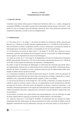 DEONTOLOGIA PROFISSIONAL DE ENFERMAGEM
160
Parecer n.º 276/2011
Acompanhamento de visita médica
1- A questão colocada
O membro acima referido solicita parecer à Ordem dos Enfermeiros sobre se «(…) tenho a obrigação de
acompanhar SEMPRE a visita médica, quando estou a desempenhar funções durante o meu turno (…) não
pondo em causa as vantagens desse procedimento, gostaria de saber, como profissional autónomo com
competências específicas, se tenho ou não essa obrigatoriedade».
2 - Fundamentação
2.1. Nos termos do n.º 1 do Artigo 7.º do Estatuto da Ordem dos Enfermeiros (EOE), aprovado pelo
Decreto-Lei n.º 104/98, de 21 de abril, alterado e republicado pela Lei n.º 111/2009, de 16 de setembro, «o
título de enfermeiro reconhece competência científica, técnica e humana para a prestação de cuidados de
Enfermagem gerais ao indivíduo, à família e à comunidade nos três níveis de prevenção».
2.2. Os enfermeiros, nos termos da alínea a) do n.º 1 do Artigo 75.º do EOE, têm o direito de «exercer
livremente a profissão, sem qualquer tipo de limitações a não ser as decorrentes do código deontológico,
das leis vigentes e do regulamento do exercício da Enfermagem».
2.3. Ainda nos termos do n.º 1 do Artigo 9.º do Regulamento do Exercício Profissional do Enfermeiro
(REPE), aprovado pelo Decreto-Lei n.º161/ 96, de 4 de setembro, alterado pelo Decreto-Lei n.º 104/98, de
21 de abril, as intervenções dos enfermeiros são autónomas e interdependentes.
Em ambos os tipos de intervenções de Enfermagem, os enfermeiros têm autonomia para decidir sobre a
sua implementação, tendo por base os conhecimentos técnico-científicos que detêm, a identificação da pro-
blemática do cliente, os benefícios, os riscos e problemas potenciais que da implementação podem advir,
atuando no melhor interesse da pessoa assistida.
2.4. À autonomia corresponde, nos termos da alínea b) do Artigo 79.º do EOE, o dever do enfermeiro de
«Responsabilizar-se pelas decisões que toma e pelos actos que pratica ou delega», entendendo-se a respon-
sabilidade como a capacidade de responder perante o próprio, o outro e a sociedade.
2.5. Nos termos das alíneas a) e b) dos Artigos 83.º e 85.º do EOE, o enfermeiro, no respeito do direito ao
cuidado na saúde ou na doença, assume o dever de «co-responsabilizar-se pelo atendimento do indivíduo
em tempo útil, de forma a não haver atrasos no diagnóstico da doença e respectivo tratamento» e o de
«Partilhar a informação pertinente só com aqueles que estão implicados no plano terapêutico, usando como
critérios orientadores o bem-estar, a segurança física, emocional e social do indivíduo e família assim como
os seus direitos».
A visita médica, em muitos casos, pode constituir uma oportunidade para a troca de informação de saúde
do cliente, imprescindível à segurança na prestação de cuidados médicos e de Enfermagem.
2.6. Ainda nos termos do n.º 3 do Artigo 8.º do REPE, «os enfermeiros têm uma actuação de comple-
mentaridade funcional relativamente aos demais profissionais de saúde, mas dotada de idêntico nível de
dignidade e autonomia de exercício profissional», pelo que, nos termos das alíneas a) e b) do Artigo 91.º
 