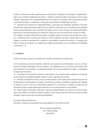 161
do EOE, o enfermeiro assume, respetivamente, os deveres de «Trabalhar em articulação e complementari-
dade com os restantes profissionais de saúde» e «Integrar a equipa de saúde, em qualquer serviço em que
trabalhe, colaborando, com a responsabilidade que lhe é própria, nas decisões sobre a promoção da saúde,
a prevenção da doença, o tratamento e recuperação, promovendo a qualidade dos serviços».
2.7. Entende-se por trabalho em complementaridade, a associação dos contributos específicos e da esfera
autónoma de cada profissional de saúde, neste caso médico e enfermeiro, para a resolução de um problema
concreto apresentado pelo cliente, indivíduo ou família. Assim, o dever de agir em complementaridade é
diferente da conceção hierárquica dos cuidados de saúde, por vezes prevalecente nos serviços de saúde.
2.8. Também, no respeito pelo direito do cliente a cuidados seguros e na procura da excelência do exercí-
cio, o enfermeiro deve, nos termos das alíneas b) e d) do Artigo 88.º do EOE, respetivamente, «procurar
adequar as normas de qualidade dos cuidados às necessidades concretas das pessoas» e «assegurar por
todos os meios ao seu alcance, as condições de trabalho que permitam exercer a profissão com dignidade
e autonomia (…)».
3 - Conclusão
Tendo em atenção o exposto, os membros do Conselho Jurisdicional consideram que:
3.1. Os enfermeiros exercem livremente a profissão, sem qualquer tipo de limitações a não ser as decor-
rentes do Código Deontológico, das leis vigentes e do regulamento do seu exercício profissional, onde
estão incluídas a sua autonomia, a complementaridade com as outras profissões da saúde e a salvaguarda
da segurança dos clientes.
3.2. A presença de um enfermeiro durante a visita médica a um ou mais clientes enquadra-se no domínio
da sua atuação em complementaridade, tendo em conta a segurança dos clientes.
3.3.Adecisão do enfermeiro de estar, ou não, presente durante a visita médica deve resultar de um processo
de pensamento e ponderação que considere a pertinência da mesma, atendendo à segurança dos cuidados
ao cliente em causa e dos que, eventualmente, poderão ver o seu direito ao cuidado em tempo útil não
respeitado, porque a opção seguida pelo enfermeiro foi a de estar presente na visita médica.
3.4. Neste sentido, será sempre o enfermeiro a decidir, responsavelmente, em cada caso, se deve acompa-
nhar a visita médica ou continuar a prestar cuidados a outros clientes, pelo que não deverá sentir-se sempre
obrigado a optar por uma única das duas possibilidades.
Foi relatora Merícia Bettencourt.
Discutido e votado por unanimidade em reunião plenária de 14 de julho de 2011.
Pel’ O Conselho Jurisdicional
Enf.º Sérgio Deodato
(presidente)
PARTE III
 