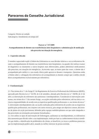 DEONTOLOGIA PROFISSIONAL DE ENFERMAGEM
164
Pareceres do Conselho Jurisdicional
Categoria: Direito ao cuidado
Subcategoria: Atendimento em tempo útil
Parecer n.º 157/2009
Acompanhamento de doentes nas transferências inter-hospitalares e administração de medicação
não prescrita em situação de emergência
1 - A questão colocada
O membro supracitado expõe à Ordem dos Enfermeiros as suas dúvidas relativas a «se os enfermeiros du-
rante o acompanhamento de doentes nas transferências inter-hospitalares, ou quando vão realizar exames
de diagnóstico ou tratamentos a outros hospitais mais diferenciados, podem administrar medicamentos
não prescritos, em situações de emergência». Acrescenta «que, na maior parte das vezes, o doente não é
acompanhado pelo médico e o seu estado clínico pode agravar-se durante o transporte». Questiona ainda
a Ordem sobre a «obrigação dos enfermeiros em acompanharem os doentes sempre que o médico decide
desse acompanhamento exclusivamente por enfermeiro».
2 - Fundamentação
2.1. Nos termos do n.º 1 do Artigo 9.º do Regulamento do Exercício Profissional dos Enfermeiros (REPE),
aprovado pelo Decreto-Lei n.º 161/96, de 4 de setembro, alterado pelo Decreto-Lei n.º 104/98, de 21 de
abril, as intervenções do enfermeiro são autónomas e interdependentes. Consideram-se intervenções autó-
nomas, nos termos do n.º 2 do mesmo Artigo, «as acções realizadas pelos enfermeiros, sob sua única e ex-
clusiva responsabilidade, de acordo com as respectivas qualificações profissionais» e, nos termos do seu n.º
3, intervenções interdependentes são «as acções realizadas pelos enfermeiros de acordo com as respectivas
qualificações profissionais, em conjunto com outros técnicos, para atingir um objectivo comum, decorren-
tes de planos de acção previamente definidos pelas equipas multidisciplinares em que estão integrados e
das prescrições ou orientações previamente formalizadas».
2.2. Em ambos os tipos de intervenções de Enfermagem, autónomas ou interdependentes, os enfermeiros
têm autonomia para decidir sobre a sua implementação, tendo por base os conhecimentos técnico-científi-
cos que detêm, a identificação da problemática do cliente, os benefícios, os riscos e problemas potenciais
que da implementação podem advir, atuando no melhor interesse da pessoa assistida.
 