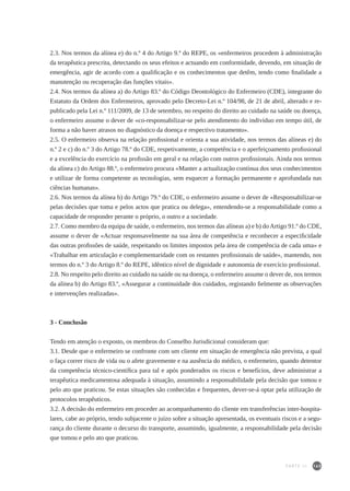 165
2.3. Nos termos da alínea e) do n.º 4 do Artigo 9.º do REPE, os «enfermeiros procedem à administração
da terapêutica prescrita, detectando os seus efeitos e actuando em conformidade, devendo, em situação de
emergência, agir de acordo com a qualificação e os conhecimentos que detêm, tendo como finalidade a
manutenção ou recuperação das funções vitais».
2.4. Nos termos da alínea a) do Artigo 83.º do Código Deontológico do Enfermeiro (CDE), integrante do
Estatuto da Ordem dos Enfermeiros, aprovado pelo Decreto-Lei n.º 104/98, de 21 de abril, alterado e re-
publicado pela Lei n.º 111/2009, de 13 de setembro, no respeito do direito ao cuidado na saúde ou doença,
o enfermeiro assume o dever de «co-responsabilizar-se pelo atendimento do indivíduo em tempo útil, de
forma a não haver atrasos no diagnóstico da doença e respectivo tratamento».
2.5. O enfermeiro observa na relação profissional e orienta a sua atividade, nos termos das alíneas e) do
n.º 2 e c) do n.º 3 do Artigo 78.º do CDE, respetivamente, a competência e o aperfeiçoamento profissional
e a excelência do exercício na profissão em geral e na relação com outros profissionais. Ainda nos termos
da alínea c) do Artigo 88.º, o enfermeiro procura «Manter a actualização contínua dos seus conhecimentos
e utilizar de forma competente as tecnologias, sem esquecer a formação permanente e aprofundada nas
ciências humanas».
2.6. Nos termos da alínea b) do Artigo 79.º do CDE, o enfermeiro assume o dever de «Responsabilizar-se
pelas decisões que toma e pelos actos que pratica ou delega», entendendo-se a responsabilidade como a
capacidade de responder perante o próprio, o outro e a sociedade.
2.7. Como membro da equipa de saúde, o enfermeiro, nos termos das alíneas a) e b) do Artigo 91.º do CDE,
assume o dever de «Actuar responsavelmente na sua área de competência e reconhecer a especificidade
das outras profissões de saúde, respeitando os limites impostos pela área de competência de cada uma» e
«Trabalhar em articulação e complementaridade com os restantes profissionais de saúde», mantendo, nos
termos do n.º 3 do Artigo 8.º do REPE, idêntico nível de dignidade e autonomia de exercício profissional.
2.8. No respeito pelo direito ao cuidado na saúde ou na doença, o enfermeiro assume o dever de, nos termos
da alínea b) do Artigo 83.º, «Assegurar a continuidade dos cuidados, registando fielmente as observações
e intervenções realizadas».
3 - Conclusão
Tendo em atenção o exposto, os membros do Conselho Jurisdicional consideram que:
3.1. Desde que o enfermeiro se confronte com um cliente em situação de emergência não prevista, a qual
o faça correr risco de vida ou o afete gravemente e na ausência do médico, o enfermeiro, quando detentor
da competência técnico-científica para tal e após ponderados os riscos e benefícios, deve administrar a
terapêutica medicamentosa adequada à situação, assumindo a responsabilidade pela decisão que tomou e
pelo ato que praticou. Se estas situações são conhecidas e frequentes, dever-se-á optar pela utilização de
protocolos terapêuticos.
3.2. A decisão do enfermeiro em proceder ao acompanhamento do cliente em transferências inter-hospita-
lares, cabe ao próprio, tendo subjacente o juízo sobre a situação apresentada, os eventuais riscos e a segu-
rança do cliente durante o decurso do transporte, assumindo, igualmente, a responsabilidade pela decisão
que tomou e pelo ato que praticou.
PARTE III
 