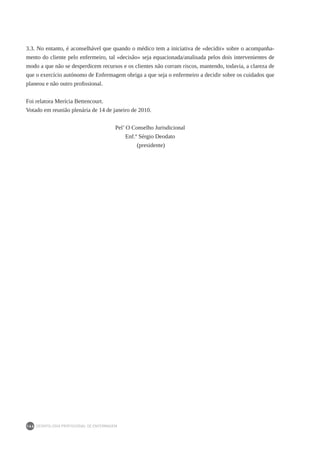 DEONTOLOGIA PROFISSIONAL DE ENFERMAGEM
166
3.3. No entanto, é aconselhável que quando o médico tem a iniciativa de «decidir» sobre o acompanha-
mento do cliente pelo enfermeiro, tal «decisão» seja equacionada/analisada pelos dois intervenientes de
modo a que não se desperdicem recursos e os clientes não corram riscos, mantendo, todavia, a clareza de
que o exercício autónomo de Enfermagem obriga a que seja o enfermeiro a decidir sobre os cuidados que
planeou e não outro profissional.
Foi relatora Merícia Bettencourt.
Votado em reunião plenária de 14 de janeiro de 2010.
Pel’ O Conselho Jurisdicional
Enf.º Sérgio Deodato
(presidente)
 
