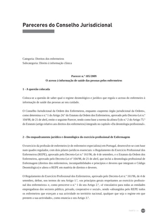 167
Pareceres do Conselho Jurisdicional
Categoria: Direitos dos enfermeiros
Subcategoria: Direito à informação clínica
Parecer n.º 105/2009
O acesso à informação de saúde das pessoas pelos enfermeiros
1 - A questão colocada
Coloca-se a questão de saber qual o regime deontológico e jurídico que regula o acesso do enfermeiro à
informação de saúde das pessoas ao seu cuidado.
O Conselho Jurisdicional da Ordem dos Enfermeiros, enquanto «supremo órgão jurisdicional da Ordem»,
como determina o n.º 1 do Artigo 24.º do Estatuto da Ordem dos Enfermeiros, aprovado pelo Decreto-Lei n.º
104/98, de 21 de abril, emite o seguinte Parecer, tendo como base a norma da alínea f) do n.º 2 do Artigo 75.º
do Estatuto (artigo relativo aos direitos dos enfermeiros) integrado no capítulo «Da deontologia profissional».
2 - Do enquadramento jurídico e deontológico do exercício profissional de Enfermagem
O exercício da profissão de enfermeiro (e de enfermeiro especialista) em Portugal, desenvolve-se com base
num quadro regulador, com dois pilares jurídicos essenciais: o Regulamento do Exercício Profissional dos
Enfermeiros (REPE), aprovado pelo Decreto-Lei n.º 161/96, de 4 de setembro, e o Estatuto da Ordem dos
Enfermeiros, aprovado pelo Decreto-Lei nº 104/98, de 21 de abril, que inclui a deontologia profissional de
Enfermagem (direitos dos enfermeiros, incompatibilidades e princípios e deveres que integram o Código
Deontológico) e altera o REPE em matéria de direitos e deveres.
O Regulamento do Exercício Profissional dos Enfermeiros, aprovado pelo Decreto-Lei n.º 161/96, de 4 de
setembro, define, nos termos do seu Artigo 1.º, «os princípios gerais respeitantes ao exercício profissio-
nal dos enfermeiros» e, como prescreve o n.º 1 do seu Artigo 2.º, «é vinculativo para todas as entidades
empregadoras dos sectores público, privado, cooperativo e social», sendo «abrangidos pelo REPE todos
os enfermeiros que exerçam a sua actividade no território nacional, qualquer que seja o regime em que
prestem a sua actividade», como enuncia o seu Artigo 3.º.
PARTE III
 