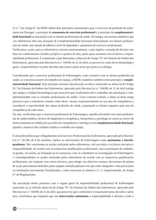 DEONTOLOGIA PROFISSIONAL DE ENFERMAGEM
168
O n.º 3 do Artigo 8.º do REPE define dois princípios estruturantes para o exercício da profissão de enfer-
meiro em Portugal: o princípio da autonomia de exercício profissional e o princípio da complementari-
dade funcional na articulação com os demais profissionais de saúde. Na íntegra, esta norma estabelece que
«os enfermeiros têm uma actuação de complementaridade funcional relativamente aos demais profissio-
nais de saúde, mas dotada de idêntico nível de dignidade e autonomia de exercício profissional».
Verificamos, assim, que os enfermeiros exercem autonomamente, o que implica a tomada de decisão com
base em conhecimento científico próprio e a prática de atos, pelos quais assumem em exclusivo a respon-
sabilidade profissional. É exatamente o que determina a alínea b) do Artigo 79.º do Estatuto da Ordem dos
Enfermeiros, aprovado pelo Decreto-Lei n.º 104/98, de 21 de abril, ao prescrever como dever deontológico
geral, «responsabilizar-se pelas decisões que toma e pelos actos que pratica ou delega».
Considerando que o exercício profissional de Enfermagem, como acontece com as demais profissões da
saúde, se concretiza através do trabalho em equipa, o REPE estabelece também como princípio a comple-
mentaridade funcional. Este princípio encontra densificação no dever enunciado na alínea b) do Artigo
91.º do Estatuto da Ordem dos Enfermeiros, aprovado pelo Decreto-Lei n.º 104/98, de 21 de abril (artigo
que integra o Código Deontológico) que prescreve que o enfermeiro deve «trabalhar em articulação e com-
plementaridade com os restantes profissionais de saúde». Com o mesmo sentido, a alínea a) deste artigo
prescreve que o enfermeiro assume como dever «actuar responsavelmente na sua área de competência e
reconhecer a especificidade das outras profissões de saúde, respeitando os limites impostos pela área de
competência de cada uma».
Ou seja, verificamos que o exercício profissional de Enfermagem, quando articulado com outro profissio-
nal de saúde (médico, técnico de diagnóstico e terapêutica, farmacêutico, psicólogo ou outro) se exerce de
forma autónoma no âmbito da sua esfera de competência e interliga-se em complementaridade funcional,
quando a natureza dos cuidados implica o trabalho em equipa.
É nesta decorrência que o Regulamento do Exercício Profissional dos Enfermeiros, aprovado pelo Decreto-
Lei n.º 161/96, de 4 de setembro, tipifica as intervenções de Enfermagem como autónomas e interde-
pendentes. São «autónomas as acções realizadas pelos enfermeiros, sob sua única e exclusiva iniciativa e
responsabilidade, de acordo com as respectivas qualificações profissionais, seja na prestação de cuidados,
na gestão, no ensino, na formação ou na assessoria, com os contributos na investigação em Enfermagem»
e «interdependentes as acções realizadas pelos enfermeiros de acordo com as respectivas qualificações
profissionais, em conjunto com outros técnicos, para atingir um objectivo comum, decorrentes de planos
de acção previamente definidos pelas equipas multidisciplinares em que estão integrados e das prescrições
ou orientações previamente formalizadas», como enunciam os números 2 e 3, respetivamente, do Artigo
9.º do Regulamento.
Da articulação destes preceitos com o regime geral da responsabilidade profissional de Enfermagem
enunciado na já referida alínea b) do Artigo 79.º do Estatuto da Ordem dos Enfermeiros, aprovado pelo
Decreto-Lei n.º 104/98, de 21 de abril, que prescreve que o enfermeiro é responsável pelas decisões e pelos
atos, concluímos que enquanto que nas intervenções autónomas a responsabilidade é inerente a todo o
 