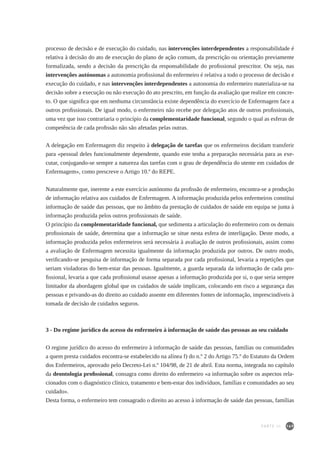 169
processo de decisão e de execução do cuidado, nas intervenções interdependentes a responsabilidade é
relativa à decisão do ato de execução do plano de ação comum, da prescrição ou orientação previamente
formalizada, sendo a decisão da prescrição da responsabilidade do profissional prescritor. Ou seja, nas
intervenções autónomas a autonomia profissional do enfermeiro é relativa a todo o processo de decisão e
execução do cuidado, e nas intervenções interdependentes a autonomia do enfermeiro materializa-se na
decisão sobre a execução ou não execução do ato prescrito, em função da avaliação que realize em concre-
to. O que significa que em nenhuma circunstância existe dependência do exercício de Enfermagem face a
outros profissionais. De igual modo, o enfermeiro não recebe por delegação atos de outros profissionais,
uma vez que isso contrariaria o princípio da complementaridade funcional, segundo o qual as esferas de
competência de cada profissão não são afetadas pelas outras.
A delegação em Enfermagem diz respeito à delegação de tarefas que os enfermeiros decidam transferir
para «pessoal deles funcionalmente dependente, quando este tenha a preparação necessária para as exe-
cutar, conjugando-se sempre a natureza das tarefas com o grau de dependência do utente em cuidados de
Enfermagem», como prescreve o Artigo 10.º do REPE.
Naturalmente que, inerente a este exercício autónomo da profissão de enfermeiro, encontra-se a produção
de informação relativa aos cuidados de Enfermagem. A informação produzida pelos enfermeiros constitui
informação de saúde das pessoas, que no âmbito da prestação de cuidados de saúde em equipa se junta à
informação produzida pelos outros profissionais de saúde.
O princípio da complementaridade funcional, que sedimenta a articulação do enfermeiro com os demais
profissionais de saúde, determina que a informação se situe nesta esfera de interligação. Deste modo, a
informação produzida pelos enfermeiros será necessária à avaliação de outros profissionais, assim como
a avaliação de Enfermagem necessita igualmente da informação produzida por outros. De outro modo,
verificando-se pesquisa de informação de forma separada por cada profissional, levaria a repetições que
seriam violadoras do bem-estar das pessoas. Igualmente, a guarda separada da informação de cada pro-
fissional, levaria a que cada profissional usasse apenas a informação produzida por si, o que seria sempre
limitador da abordagem global que os cuidados de saúde implicam, colocando em risco a segurança das
pessoas e privando-as do direito ao cuidado assente em diferentes fontes de informação, imprescindíveis à
tomada de decisão de cuidados seguros.
3 - Do regime jurídico do acesso do enfermeiro à informação de saúde das pessoas ao seu cuidado
O regime jurídico do acesso do enfermeiro à informação de saúde das pessoas, famílias ou comunidades
a quem presta cuidados encontra-se estabelecido na alínea f) do n.º 2 do Artigo 75.º do Estatuto da Ordem
dos Enfermeiros, aprovado pelo Decreto-Lei n.º 104/98, de 21 de abril. Esta norma, integrada no capítulo
da deontologia profissional, consagra como direito do enfermeiro «a informação sobre os aspectos rela-
cionados com o diagnóstico clínico, tratamento e bem-estar dos indivíduos, famílias e comunidades ao seu
cuidado».
Desta forma, o enfermeiro tem consagrado o direito ao acesso à informação de saúde das pessoas, famílias
PARTE III
 
