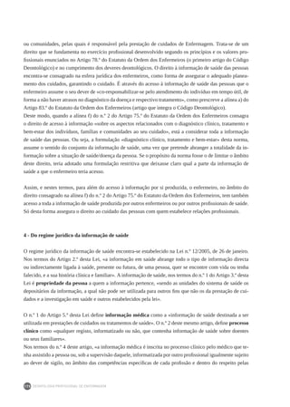 DEONTOLOGIA PROFISSIONAL DE ENFERMAGEM
170
ou comunidades, pelas quais é responsável pela prestação de cuidados de Enfermagem. Trata-se de um
direito que se fundamenta no exercício profissional desenvolvido segundo os princípios e os valores pro-
fissionais enunciados no Artigo 78.º do Estatuto da Ordem dos Enfermeiros (o primeiro artigo do Código
Deontológico) e no cumprimento dos deveres deontológicos. O direito à informação de saúde das pessoas
encontra-se consagrado na esfera jurídica dos enfermeiros, como forma de assegurar o adequado planea-
mento dos cuidados, garantindo o cuidado. É através do acesso à informação de saúde das pessoas que o
enfermeiro assume o seu dever de «co-responsabilizar-se pelo atendimento do indivíduo em tempo útil, de
forma a não haver atrasos no diagnóstico da doença e respectivo tratamento», como prescreve a alínea a) do
Artigo 83.º do Estatuto da Ordem dos Enfermeiros (artigo que integra o Código Deontológico).
Deste modo, quando a alínea f) do n.º 2 do Artigo 75.º do Estatuto da Ordem dos Enfermeiros consagra
o direito de acesso à informação «sobre os aspectos relacionados com o diagnóstico clínico, tratamento e
bem-estar dos indivíduos, famílias e comunidades ao seu cuidado», está a considerar toda a informação
de saúde das pessoas. Ou seja, a formulação «diagnóstico clínico, tratamento e bem-estar» desta norma,
assume o sentido do conjunto da informação de saúde, uma vez que pretende abranger a totalidade da in-
formação sobre a situação de saúde/doença da pessoa. Se o propósito da norma fosse o de limitar o âmbito
deste direito, teria adotado uma formulação restritiva que deixasse claro qual a parte da informação de
saúde a que o enfermeiro teria acesso.
Assim, e nestes termos, para além do acesso à informação por si produzida, o enfermeiro, no âmbito do
direito consagrado na alínea f) do n.º 2 do Artigo 75.º do Estatuto da Ordem dos Enfermeiros, tem também
acesso a toda a informação de saúde produzida por outros enfermeiros ou por outros profissionais de saúde.
Só desta forma assegura o direito ao cuidado das pessoas com quem estabelece relações profissionais.
4 - Do regime jurídico da informação de saúde
O regime jurídico da informação de saúde encontra-se estabelecido na Lei n.º 12/2005, de 26 de janeiro.
Nos termos do Artigo 2.º desta Lei, «a informação em saúde abrange todo o tipo de informação directa
ou indirectamente ligada à saúde, presente ou futura, de uma pessoa, quer se encontre com vida ou tenha
falecido, e a sua história clínica e familiar». A informação de saúde, nos termos do n.º 1 do Artigo 3.º desta
Lei é propriedade da pessoa a quem a informação pertence, «sendo as unidades do sistema de saúde os
depositários da informação, a qual não pode ser utilizada para outros fins que não os da prestação de cui-
dados e a investigação em saúde e outros estabelecidos pela lei».
O n.º 1 do Artigo 5.º desta Lei define informação médica como a «informação de saúde destinada a ser
utilizada em prestações de cuidados ou tratamentos de saúde». O n.º 2 deste mesmo artigo, define processo
clínico como «qualquer registo, informatizado ou não, que contenha informação de saúde sobre doentes
ou seus familiares».
Nos termos do n.º 4 deste artigo, «a informação médica é inscrita no processo clínico pelo médico que te-
nha assistido a pessoa ou, sob a supervisão daquele, informatizada por outro profissional igualmente sujeito
ao dever de sigilo, no âmbito das competências específicas de cada profissão e dentro do respeito pelas
 
