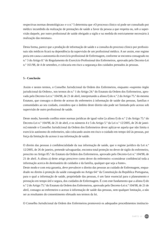 171
respectivas normas deontológicas» e o n.º 5 determina que «O processo clínico só pode ser consultado por
médico incumbido da realização de prestações de saúde a favor da pessoa a que respeita ou, sob a super-
visão daquele, por outro profissional de saúde obrigado a sigilo e na medida do estrictamente necessário à
realização das mesmas».
Desta forma, parece que a produção de informação de saúde e a consulta do processo clínico por profissio-
nais não médicos ficará na dependência da supervisão de um profissional médico. A ser assim, este regime
poria em causa a autonomia do exercício profissional de Enfermagem, conforme se encontra consagrado no
n.º 3 do Artigo 8.º do Regulamento do Exercício Profissional dos Enfermeiros, aprovado pelo Decreto-Lei
n.º 161/98, de 4 de setembro, e colocaria em risco a segurança dos cuidados prestados às pessoas.
5 - Conclusão
Assim e nestes termos, o Conselho Jurisdicional da Ordem dos Enfermeiros, enquanto «supremo órgão
jurisdicional da Ordem», nos termos do n.º 1 do Artigo 24.º do Estatuto da Ordem dos Enfermeiros, apro-
vado pelo Decreto-Lei n.º 104/98, de 21 de abril, interpretando a alínea f) do n.º 2 do Artigo 75.º do mesmo
Estatuto, que consagra o direito de acesso do enfermeiro à informação de saúde das pessoas, famílias e
comunidades ao seu cuidado, considera que o âmbito deste direito não pode ser limitado pelo acesso sob
supervisão de outro profissional de saúde.
Deste modo, havendo conflito entre normas jurídicas de igual valor [a alínea f) do n.º 2 do Artigo 75.º do
Decreto-Lei n.º 104/98, de 21 de abril, e os números 4 e 5 do Artigo 5.º da Lei n.º 12/2005, de 26 de janei-
ro] entende o Conselho Jurisdicional da Ordem dos Enfermeiros dever aplicar-se aquela que não limita o
exercício autónomo do enfermeiro, não colocando assim em risco o cuidado em tempo útil às pessoas, por
força da limitação do acesso à sua informação de saúde.
O direito das pessoas à confidencialidade da sua informação de saúde, que o regime jurídico da Lei n.º
12/2005, de 26 de janeiro, pretende salvaguardar, encontra total proteção no dever de sigilo do enfermeiro,
prescrito no Artigo 85.º do Estatuto da Ordem dos Enfermeiros, aprovado pelo Decreto-Lei n.º 104/98, de
21 de abril. A alínea a) deste artigo prescreve como dever do enfermeiro «considerar confidencial toda a
informação acerca do destinatário de cuidados e da família, qualquer que seja a fonte».
Deste modo e com esta garantia, deve prevalecer o direito das pessoas ao cuidado de Enfermagem, enqua-
drado no direito à proteção da saúde consagrado no Artigo 64.º da Constituição da República Portuguesa,
para o qual a informação de saúde, propriedade das pessoas, é um fator essencial para o planeamento e
prestação em tempo útil e segura, dos cuidados de Enfermagem. É com este fundamento que a alínea f) do
n.º 2 do Artigo 75.º do Estatuto da Ordem dos Enfermeiros, aprovado pelo Decreto-Lei n.º 104/98, de 21 de
abril, consagra ao enfermeiro o acesso à informação de saúde das pessoas, sem qualquer limitação, a não
ser as resultantes do consentimento efetuado nos termos da lei.
O Conselho Jurisdicional da Ordem dos Enfermeiros promoverá os adequados procedimentos institucio-
PARTE III
 