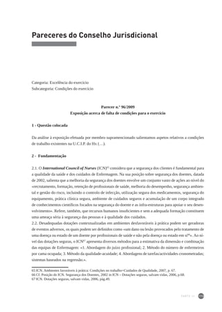 173
Pareceres do Conselho Jurisdicional
Categoria: Excelência do exercício
Subcategoria: Condições do exercício
Parecer n.º 96/2009
Exposição acerca de falta de condições para o exercício
1 - Questão colocada
Da análise à exposição efetuada por membro supramencionado salientamos aspetos relativos a condições
de trabalho existentes na U.C.I.P. do Hx (…).
2 - Fundamentação
2.1. O International Council of Nurses (ICN)65
considera que a segurança dos clientes é fundamental para
a qualidade da saúde e dos cuidados de Enfermagem. Na sua posição sobre segurança dos doentes, datada
de 2002, salienta que a melhoria da segurança dos doentes envolve um conjunto vasto de ações ao nível do
«recrutamento, formação, retenção de profissionais de saúde, melhoria do desempenho, segurança ambien-
tal e gestão do risco, incluindo o controlo de infecção, utilização segura dos medicamentos, segurança do
equipamento, prática clínica segura, ambiente de cuidados seguros e acumulação de um corpo integrado
de conhecimentos científicos focados na segurança do doente e as infra-estruturas para apoiar o seu desen-
volvimento». Refere, também, que recursos humanos insuficientes e sem a adequada formação constituem
uma ameaça séria à segurança das pessoas e à qualidade dos cuidados.
2.2. Desadequadas dotações contextualizadas em ambientes desfavoráveis à prática podem ser geradoras
de eventos adversos, os quais podem ser definidos como «um dano ou lesão provocados pelo tratamento de
uma doença ou estado de um doente por profissionais de saúde e não pela doença ou estado em si66
». Ao ní-
vel das dotações seguras, o ICN67
apresenta diversos métodos para a estimativa da dimensão e combinação
das equipas de Enfermagem: «1. Abordagem do juízo profissional; 2. Método do número de enfermeiros
por cama ocupada; 3. Método da qualidade-acuidade; 4. Abordagens de tarefas/actividades cronometradas;
sistemas baseados na regressão.».
65	ICN. Ambientes favoráveis à prática: Condições no trabalho=Cuidados de Qualidade, 2007, p. 67.
66	Cf. Posição do ICN. Segurança dos Doentes, 2002 in ICN – Dotações seguras, salvam vidas, 2006, p.68.
67	ICN. Dotações seguras, salvam vidas, 2006, pág.49.
PARTE III
 