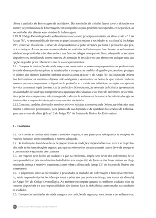 DEONTOLOGIA PROFISSIONAL DE ENFERMAGEM
176
cliente a cuidados de Enfermagem de qualidade». Das condições de trabalho fazem parte as dotações em
número de profissionais de Enfermagem com competências para poderem corresponder, em segurança, às
necessidades dos clientes em cuidados de Enfermagem.
2.10. O Código Deontológico dos enfermeiros enuncia como princípio orientador, na alínea a) do n.º 3 do
Artigo 78.º, «a responsabilidade inerente ao papel assumido perante a sociedade» e, na alínea b) do Artigo
79.º, prescreve, claramente, o dever de «responsabilizar-se pelas decisões que toma e pelos actos que pra-
tica ou delega». Assim, perante as necessidades em cuidados de Enfermagem dos clientes, os enfermeiros
estabelecem prioridades e decidem sobre o que fazer ou delegar ou o que não fazer, adequando os recursos
disponíveis ou mobilizando novos recursos. As tomadas de decisão e os seus efeitos em qualquer uma das
opções seguidas pelos enfermeiros são da sua responsabilidade.
2.11. Compete às instituições de saúde adequar recursos e criar as estruturas que permitam aos profissionais
de saúde desempenhar em pleno as suas funções e assegurar as medidas de gestão que permitam proteger
os direitos dos clientes. Também conforme dispõe a alínea a) do n.º 1 do Artigo 76.º do Estatuto da Ordem
dos Enfermeiros, os membros efetivos estão obrigados a «comunicar os factos de que tenham conheci-
mento e possam comprometer a dignidade da profissão ou a saúde dos indivíduos ou sejam susceptíveis
de violar as normas legais do exercício da profissão». Não obstante, às eventuais deficiências apresentadas
pelas unidades de saúde que comprometam a qualidade dos cuidados, e ao dever do enfermeiro de o comu-
nicar pelas vias competentes, não corresponde o direito do enfermeiro de tomar a decisão de não agir ou
diminuir-lhe a responsabilidade pelas suas tomadas de decisão.
2.12. Constitui, também, direito dos membros efetivos solicitar a intervenção da Ordem, na defesa dos seus
direitos e interesses profissionais, para garantia da sua dignidade e da qualidade dos serviços de Enferma-
gem, nos termos da alínea j) do n.º 2 do Artigo 75.º do Estatuto da Ordem dos Enfermeiros.
3 - Conclusão
3.1.  Os clientes e famílias têm direito a cuidados seguros, o que passa pela salvaguarda de dotações de
recursos humanos com competência e número adequado.
3.2.  Às instituições incumbe o dever de proporcionar as condições imprescindíveis ao exercício da profis-
são, onde se incluem dotações seguras, para que os enfermeiros possam cumprir com o dever de assegurar
a continuidade e qualidade dos cuidados.
3.3.  No respeito pelo direito ao cuidado e a par da excelência, impõe-se o dever dos enfermeiros de se
corresponsabilizar pelo atendimento do indivíduo em tempo útil, de forma a não haver atrasos no diag-
nóstico da doença e respetivo tratamento, como refere a alínea a) do Artigo 83.º do Estatuto da Ordem dos
Enfermeiros.
3.4.  O julgamento sobre as necessidades e prioridades de cuidados de Enfermagem é feito pelo enfermei-
ro, sendo responsável pelas decisões que toma e pelos atos que pratica ou delega, nos termos da alínea b)
do Artigo 79.º do Código Deontológico. Ao enfermeiro compete garantir os melhores cuidados com os
recursos disponíveis e a sua responsabilidade não diminui face às deficiências apresentadas nas unidades
de cuidados.
3.5.  Compete às instituições de saúde assegurar as condições de segurança aos clientes e aos enfermeiros,
 