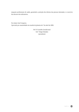 177
enquanto profissionais de saúde, garantindo a proteção dos direitos das pessoas internadas e o exercício
dos deveres dos enfermeiros.
Foi relator José Cerqueira.
Aprovado por unanimidade em reunião de plenário de 7 de abril de 2009.
Pel’
O Conselho Jurisdicional
Enf.º Sérgio Deodato
(presidente)
PARTE III
 