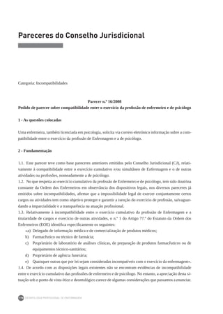 DEONTOLOGIA PROFISSIONAL DE ENFERMAGEM
178
Pareceres do Conselho Jurisdicional
Categoria: Incompatibilidades
Parecer n.º 16/2008
Pedido de parecer sobre compatibilidade entre o exercício da profissão de enfermeiro e de psicólogo
1 - As questões colocadas
Uma enfermeira, também licenciada em psicologia, solicita via correio eletrónico informação sobre a com-
patibilidade entre o exercício da profissão de Enfermagem e a de psicólogo.
2 - Fundamentação
1.1.  Este parecer teve como base pareceres anteriores emitidos pelo Conselho Jurisdicional (CJ), relati-
vamente à compatibilidade entre o exercício cumulativo e/ou simultâneo de Enfermagem e o de outras
atividades ou profissões, nomeadamente a de psicólogo.
1.2.  No que respeita ao exercício cumulativo da profissão de Enfermeiro e de psicólogo, tem sido doutrina
constante da Ordem dos Enfermeiros em observância dos dispositivos legais, nos diversos pareceres já
emitidos sobre incompatibilidades, afirmar que a impossibilidade legal de exercer conjuntamente certos
cargos ou atividades tem como objetivo proteger e garantir a isenção do exercício de profissão, salvaguar-
dando a imparcialidade e a transparência na atuação profissional.
1.3.  Relativamente à incompatibilidade entre o exercício cumulativo da profissão de Enfermagem e a
titularidade de cargos e exercício de outras atividades, o n.º 1 do Artigo 77.º do Estatuto da Ordem dos
Enfermeiros (EOE) identifica especificamente os seguintes:
«a)	 Delegado de informação médica e de comercialização de produtos médicos;
b)	 Farmacêutico ou técnico de farmácia;
c)	 Proprietário de laboratório de análises clínicas, de preparação de produtos farmacêuticos ou de
equipamentos técnico-sanitários;
d)	 Proprietário de agência funerária;
e)	 Quaisquer outras que por lei sejam consideradas incompatíveis com o exercício da enfermagem».
1.4.  De acordo com as disposições legais existentes não se encontram evidências de incompatibilidade
entre o exercício cumulativo das profissões de enfermeiro e de psicólogo. No entanto, a apreciação desta si-
tuação sob o ponto de vista ético e deontológico carece de algumas considerações que passamos a enunciar.
 