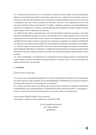 179
1.5.  A profissão de enfermeiro tem o seu contexto de atuação na área da Saúde, tal como determinadas
valências de intervenção da profissão de psicólogo. Este facto, por si, pode promover situações em que as
fronteiras de cada uma das profissões não se apresentem claramente definidas e possam colocar em causa
a transparência que deve nortear a profissão de enfermeiro. De facto, e no cumprimento do dever para
com outras profissões [alínea a) do Artigo 91.º do EOE], o enfermeiro intervém com responsabilidade no
âmbito da sua competência, reconhece a especificidade das outras profissões de saúde e respeita os limites
impostos pelas áreas de competência de cada uma.
1.6.  Relativamente ainda ao pressuposto que cada uma das profissões apreciadas apresenta o seu campo
específico e desempenha um papel social único, há a salientar que os clientes quando a elas recorrem vão
na expectativa de um determinado serviço. Assim, uma situação menos clara que provoque a diluição do
conteúdo funcional, pode conduzir à criação de um sentimento de suspeição e de quebra de credibilidade
e de confiança em relação aos atos próprios de cada profissão que tenham de ser prestados à comunidade.
1.7.  Reforça e agrava o que ficou predito o facto de na área da Enfermagem se verificar a existência da
especialidade de Saúde Mental e Psiquiátrica, realidade que em determinadas circunstâncias poderá esbater
ainda mais as fronteiras cinzentas existentes em certas áreas destas duas profissões quando atuantes na área
da Saúde.
1.8.  Nesta conformidade, e não obstante não se verificarem nos termos legais quaisquer constrangimentos
no que respeita ao exercício simultâneo das duas profissões, em termos éticos, o exercício cumulativo de
ambas atividades deve ser censurado.
3 - Conclusão
É parecer deste Conselho que:
3.1. Uma vez que a acumulação pretendida com o exercício da profissão de enfermeiro não consubstancia,
nos termos legais em vigor, qualquer caso de incompatibilidade, entendemos que o exercício cumulativo
da profissão de enfermeiro e de psicólogo não é incompatível.
3.2. Contudo, em termos éticos, e em defesa quer da clareza entre os limites de competência da profissão
de Enfermagem, quer, consequentemente, da identidade do perfil profissional perante a comunidade e o
cliente, o exercício cumulativo das duas profissões é censurável e deverá ser desaprovado.
Foram relatores Angela Trindade e Nuno Lampreia.
Apresentado a votação em reunião plenária de 1 de julho de 2008.
Pel’ O Conselho Jurisdicional
Enf.º Sérgio Deodato
(presidente)
PARTE III
 