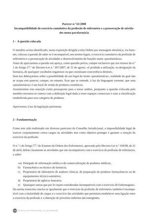 DEONTOLOGIA PROFISSIONAL DE ENFERMAGEM
180
Parecer n.º 61/2008
Incompatibilidade do exercício cumulativo da profissão de enfermeiro e a prossecução de ativida-
des numa parafarmácia
1 - A questão colocada
O membro acima identificado, numa exposição dirigida a esta Ordem por mensagem eletrónica, via Inter-
net, colocou a questão de saber se é incompatível, nos termos legais, o exercício cumulativo da profissão de
enfermeiro e a prossecução de atividades e desenvolvimento de funções numa «parafarmácia».
Antes de apreciarmos a questão em apreço, como questão prévia, cumpre esclarecer que nos termos do n.º
1 do Artigo 27.º do Decreto-Lei n.º 307/2007, de 31 de agosto, «é proibida a utilização, na designação da
farmácia, de quaisquer vocábulos enganosos ou que constituam concorrência desleal».
Sem nos debruçarmos sobre a possibilidade do uso legal do termo «parafarmácia», realidade da qual não
se ocupa este parecer, cumpre, no entanto, fixar que se entende, à luz da linguagem corrente, que uma
«parafarmácia» é um local de venda de produtos cosméticos.
Assumiremos esta asserção como pressuposto para a nossa análise, porquanto a questão colocada pelo
membro encontra-se conexa com a definição legal dada a esses espaços comerciais e com a classificação
estabelecida para essa categoria de produtos.
Apreciemos à luz da legislação pertinente.
2 - Fundamentação
Como tem sido reafirmado em diversos pareceres do Conselho Jurisdicional, a impossibilidade legal de
exercer conjuntamente certos cargos ou atividades tem como objetivo proteger e garantir a isenção do
exercício da profissão.
O n.º 1 do Artigo 77.º do Estatuto da Ordem dos Enfermeiros, aprovado pelo Decreto-Lei n.º 104/98, de 21
de abril, define claramente as atividades que são incompatíveis com o exercício da profissão de enfermeiro,
a saber:
«a)	 Delegado de informação médica e de comercialização de produtos médicos;
b)	 Farmacêutico ou técnico de farmácia;
c)	 Proprietário de laboratório de análises clínicas, de preparação de produtos farmacêuticos ou de
equipamentos técnico-sanitários;
d)	 Proprietário de agência funerária;
e)	 Quaisquer outras que por lei sejam consideradas incompatíveis com o exercício de Enfermagem».
Da norma transcrita conclui-se igualmente que o exercício da profissão de enfermeiro também é incompa-
tível com a titularidade de cargos e o exercício das atividades que permitam estabelecer uma ligação entre
o exercício da profissão e a obtenção de proveitos indiretos daí emergentes.
 