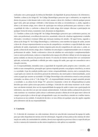 185
realizadas com a preocupação da defesa da liberdade e da dignidade da pessoa humana e do enfermeiro».
Também a alínea a) do Artigo 82.º do Código Deontológico prescreve que o enfermeiro, no respeito do
direito da pessoa à vida durante todo o ciclo vital, assume o dever de «Atribuir à vida de qualquer pessoa
igual valor, pelo que protege e defende a vida humana em todas as circunstâncias» e, ainda, segundo a
alínea c) do mesmo artigo, tem o dever de «participar nos esforços profissionais para valorizar a vida e
a qualidade de vida» e, conforme a alínea d) do citado artigo, deve sempre «Recusar a participação em
qualquer forma de tortura, tratamento cruel, desumano ou degradante».
2.3. Também a alínea a) do Artigo 88.º do Código Deontológico prescreve que o enfermeiro procura, em
todo o ato profissional, a excelência do exercício, assumindo o dever de «Analisar regularmente o trabalho
efectuado e reconhecer eventuais falhas que mereçam mudança de atitude». De igual forma, segundo a
alínea a) do Artigo 91.º do Código Deontológico, o enfermeiro, como membro da equipa de saúde, assume
o dever de «Actuar responsavelmente na sua área de competência e reconhecer a especificidade das outras
profissões de saúde, respeitando os limites impostos pela área de competência de cada uma» e, ainda, se-
gundo a alínea b) do mesmo artigo, deve «Trabalhar em articulação e complementaridade com os restantes
profissionais de saúde». Tendo o enfermeiro o dever de trabalhar em «articulação e complementaridade»
com os outros profissionais, realça-se a importância dos espaços de reflexão e debate no seio da equipa que
presta cuidados no decurso do processo de morrer. O conceito de doente terminal deve ser corretamente
aplicado, esclarecido, partilhado e refletido por toda a equipa de saúde, para agir em consonância com a
situação concreta.
2.4. A responsabilidade, entendida como a capacidade de responder pelos próprios atos e omissões, acei-
tando as suas consequências, pressupõe que a pessoa responda perante a sua própria consciência, os outros
e a sociedade. A par da condição jurídica que o termo «responsabilidade» encerra, está a conotação ética,
a qual apela aos valores da consciência pessoal do enfermeiro, das motivações e intencionalidades, assim
como ao papel que assume na sociedade. O Código Deontológico dos enfermeiros enuncia como princípio
orientador, na alínea a) do n.º 3 do Artigo 78.º, «A responsabilidade inerente ao papel assumido perante
a sociedade» e, na alínea b) do Artigo 79.º, prescreve claramente o dever de «Responsabilizar-se pelas
decisões que toma e pelos actos que pratica ou delega». A decisão de «não tentar reanimar» ou de «reani-
mar» um doente terminal, deve ser da responsabilidade da equipa de saúde e contar com a participação do
enfermeiro, mas não deve ser por este tomada unilateralmente. A decisão médica unilateral de prescrever
«não reanimar» ou «reanimar» pode colocar o enfermeiro perante o dilema de ter de optar entre o dever de
cumprir a prescrição e o dever de agir salvaguardando o que, em consciência, entende ser o melhor interes-
se da pessoa ao seu cuidado. A tomada de decisão e os seus efeitos em qualquer uma das opções seguidas
pelo enfermeiro são da sua responsabilidade.
3 - Conclusão
3.1. A decisão de «reanimar» ou «não reanimar» deverá ser uma decisão consensual da equipa de saúde,
para que todos disponham do mesmo nível de informação. Segundo as boas práticas dos sistemas de infor-
mação em saúde, da continuidade de cuidados, deverá estar registada no processo clínico e especificado por
escrito a natureza do tratamento ou dos meios terapêuticos a não aplicar ou suspender.
PARTE III
 