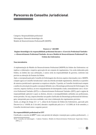 187
Pareceres do Conselho Jurisdicional
Categoria: Responsabilidade profissional
Subcategoria: Dimensão deontológica do
Modelo de Desenvolvimento Profissional® (MDP®)
Parecer n.º 140/2009
Regime deontológico da responsabilidade profissional durante o «Exercício Profissional Tutelado»
e «Desenvolvimento Profissional Tutelado» do novo Modelo de Desenvolvimento Profissional® da
Ordem dos Enfermeiros
Nota introdutória
A implementação do Modelo de Desenvolvimento Profissional (MDP®) da Ordem dos Enfermeiros vai
implicar a elaboração e respetiva aprovação de um conjunto de regulamentos. Uns serão elaborados pela
Ordem, no âmbito das suas atribuições, e outros serão da responsabilidade do governo, conforme está
previsto na alteração do Estatuto da Ordem.
Após a conceptualização pelo Conselho de Enfermagem dos diversos aspetos relacionados com o MDP®,
compete agora ao Conselho Jurisdicional e antes da referida atividade regulamentar, identificar as questões
de natureza jurisdicional e apresentar as respetivas soluções. À partida, ao Conselho Jurisdicional compete
a análise da articulação do quadro conceptual definido com a Deontologia profissional de Enfermagem. Em
concreto, importa clarificar, no novo enquadramento de desempenho criado, nomeadamente com o «Exer-
cício Profissional Tutelado» (EPT) e o «Desenvolvimento Profissional Tutelado» (DPT), qual o regime de
responsabilidade aplicável e quais os direitos, deveres e incompatibilidades atribuídos aos profissionais,
nestes períodos. Ou seja, importa desenhar um quadro clarificador da Deontologia profissional de Enferma-
gem, interpretado para esta nova realidade, com vista à elaboração dos regulamentos previstos.
Assim, ao abrigo do Artigo 25.º, n.º 1, alínea h) do Estatuto da Ordem dos Enfermeiros, aprovado pelo
Decreto-Lei n.º 104/98, de 21 de abril, alterado e republicado pela Lei n.º 111/2009, de 16 de setembro, o
Conselho Jurisdicional emite o seguinte parecer:
Da responsabilidade profissional no EPT
Clarificado o conceito de EPT70
como «um período de indução e transição para a prática profissional (…)
70	Cf. Conselho de Enfermagem – Caderno Temático. Modelo de Desenvolvimento Profissional: Supervisão Clínica.
2009. p. 1.
PARTE III
 