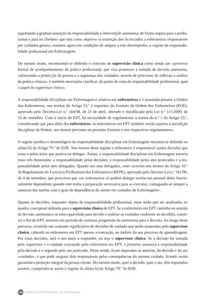 DEONTOLOGIA PROFISSIONAL DE ENFERMAGEM
188
suportando a gradual assunção da responsabilidade e intervenção autónoma, de forma segura para o profis-
sional e para os clientes» que tem como objetivo «a transição dos licenciados a enfermeiros responsáveis
por cuidados gerais», estamos agora em condições de adaptar a este desempenho, o regime da responsabi-
lidade profissional em Enfermagem.
Do mesmo modo, encontrando-se definido o conceito de supervisão clínica como sendo um «processo
formal de acompanhamento da prática profissional, que visa promover a tomada de decisão autónoma,
valorizando a protecção da pessoa e a segurança dos cuidados, através de processos de reflexão e análise
da prática clínica», é também necessário clarificar, do ponto de vista da responsabilidade profissional, qual
o papel do supervisor clínico.
A responsabilidade disciplinar em Enfermagem é relativa aos enfermeiros e é assumida perante a Ordem
dos Enfermeiros, nos termos do Artigo 53.º e seguintes do Estatuto da Ordem dos Enfermeiros (EOE),
aprovado pelo Decreto-Lei n.º 104/98, de 21 de abril, alterado e republicado pela Lei n.º 111/2009, de
16 de setembro. Com o início do EPT, há necessidade de regulamentar a norma do n.º 1 do Artigo 53.º,
considerando que para além dos enfermeiros, os enfermeiros em EPT também «estão sujeitos à jurisdição
disciplinar da Ordem, nos termos previstos no presente Estatuto e nos respectivos regulamentos».
O regime jurídico e deontológico da responsabilidade disciplinar em Enfermagem encontra-se definido na
alínea b) do Artigo 79.º do EOE. Nos termos deste regime o enfermeiro é responsável «pelas decisões que
toma e pelos actos que pratica ou delega». Assim, a responsabilidade disciplinar em Enfermagem encerra
estas três dimensões: a responsabilidade pelas decisões; a responsabilidade pelos atos praticados e a res-
ponsabilidade pelos atos delegados. Quanto aos atos delegados, estes ocorrem nos termos do Artigo 10.º
do Regulamento do Exercício Profissional dos Enfermeiros (REPE), aprovado pelo Decreto-Lei n.º 161/96,
de 4 de setembro, que prescreve que «os enfermeiros só podem delegar tarefas em pessoal deles funcio-
nalmente dependente quando este tenha a preparação necessária para as executar, conjugando-se sempre a
natureza das tarefas com o grau de dependência do utente em cuidados de Enfermagem».
Quanto às decisões, enquanto objeto de responsabilidade profissional, estas terão que ser analisadas no
quadro conceptual definido para a supervisão clínica de EPT. Se o enfermeiro em EPT caminha no sentido
da decisão autónoma e se essa capacidade para decidir e realizar os cuidados conforme ao decidido, consti-
tui o fim do EPT, teremos um período de contínua progressão da autonomia para a decisão. Ao longo deste
percurso, existirão um conjunto significativo de decisões de cuidado que serão assumidas pelo supervisor
clínico, cabendo ao enfermeiro em EPT apenas a execução, no âmbito do seu processo de aprendizagem.
Por estas decisões, será o seu autor a responder, ou seja o supervisor clínico. Se a decisão for tomada
pelo supervisor e o cuidado executado pelo enfermeiro em EPT, o primeiro assumirá a responsabilidade
pela decisão e o segundo pelo ato praticado. Deste modo, ficam separadas as autorias, da decisão e do ato
«cuidado», o que pode originar dois responsáveis pelas consequências do mesmo cuidado, ficando assim
garantida a proteção integral da pessoa cliente. Do mesmo modo, quer a decisão, quer o ato, têm imputados
autores, cumprindo-se assim o regime da alínea b) do Artigo 79.º do EOE.
 