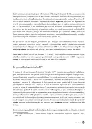 189
Relativamente aos atos praticados pelo enfermeiro em EPT, não poderão existir dúvidas de que estes serão
da responsabilidade do agente, como de resto acontece em qualquer modalidade de responsabilidade, no-
meadamente civil, penal ou administrativa. Considerando que os atos praticados resultam de processos de
decisão em que estiveram envolvidos o enfermeiro em EPT e o supervisor, e que estes atos dependerão do
nível de autonomia daquele, a responsabilidade será assumida por quem os praticou, no caso, o enfermeiro
em EPT. De outro modo, se não respondesse pelo praticado, estaríamos a considerá-lo inimputável para
estes atos, o que não faz sentido num licenciado que está em processo de autonomização profissional. De
igual modo, tendo em conta a proteção dos clientes e considerando que o enfermeiro em EPT praticará de
forma autónoma cada vez mais atos profissionais, assumindo a responsabilidade pelos cuidados prestados,
o enfermeiro responde perante eles, pelas consequências dos seus atos.
No que se refere aos atos delegados, considerando que a delegação implica também autonomia para a de-
cisão, é igualmente o enfermeiro em EPT a assumir a responsabilidade por eles. Não havendo autonomia
suficiente para haver delegação por parte do enfermeiro em EPT, os atos delegáveis serão delegados pelo
supervisor clínico, que assumirá, ele próprio, a autoria e a responsabilidade por aquilo que delegar.
Deste modo, podemos concluir que, durante o EPT, se aplica o regime jurídico e deontológico da respon-
sabilidade disciplinar em Enfermagem, respondendo cada participante (enfermeiro em EPT e supervisor
clínico) na medida da sua autoria na decisão ou no ato, praticado ou delegado.
Da responsabilidade profissional no DPT
O período de «Desenvolvimento Profissional Tutelado» (DPT) com vista à especialização em Enferma-
gem, está definido como um «período de socialização a um novo perfil de competências (especialista),
suportando a gradual assunção da responsabilidade e intervenção autónoma, de forma segura para o pro-
fissional e para os clientes»71
. Neste caso, são enfermeiros, detentores de cédula profissional e portanto
aptos para a prestação de cuidados gerais de Enfermagem, que entram num período de desenvolvimento
de competências tendo em conta a aquisição do título de enfermeiro especialista. São, assim, enfermeiros
sujeitos ao regime de responsabilidade vigente. A sua entrada num período de desempenho com supervisão
não altera a sua qualidade de agente autónomo para os cuidados gerais. O que é novo no seu desempenho é
o desenvolvimento de competências para a tomada de decisão autónoma enquanto enfermeiro especialista.
Assim, o enfermeiro em DPT, apto a tomar decisões e a prestar cuidados de Enfermagem gerais, assume a
responsabilidade profissional pelas decisões e pelos atos que praticar ou delegar, considerando a sua capa-
cidade para gerir a sua própria autonomia profissional. Pelos atos que executar com decisão do supervisor
clínico, assume a responsabilidade pelo ato, enquanto que o supervisor assume a responsabilidade pela
decisão.
Deste modo, a responsabilidade profissional pelas decisões e pelos atos praticados ou delegados no âmbito
71	Cf. Conselho de Enfermagem – Caderno Temático. Modelo de Desenvolvimento Profissional: Supervisão Clínica.
2009. p. 1.
PARTE III
 
