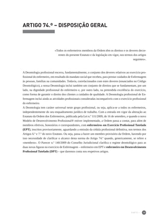 19
ARTIGO 74.º – DISPOSIÇÃO GERAL
«Todos os enfermeiros membros da Ordem têm os direitos e os deveres decor-
rentes do presente Estatuto e da legislação em vigor, nos termos dos artigos
seguintes».
A Deontologia profissional encerra, fundamentalmente, o conjunto dos deveres relativos ao exercício pro-
fissional do enfermeiro, em resultado do mandato social que recebeu, para prestar cuidados de Enfermagem
às pessoas, famílias ou comunidades. Todavia, correlacionados com estes deveres (enunciados no Código
Deontológico), a nossa Deontologia inclui também um conjunto de direitos que se fundamentam, por um
lado, na dignidade profissional do enfermeiro e, por outro lado, na pretendida excelência do exercício,
como forma de garantir o direito dos clientes a cuidados de qualidade. A Deontologia profissional de En-
fermagem inclui ainda as atividades profissionais consideradas incompatíveis com o exercício profissional
do enfermeiro.
A Deontologia tem caráter universal neste grupo profissional, ou seja, aplica-se a todos os enfermeiros,
independentemente do seu enquadramento jurídico de trabalho. Com a entrada em vigor da alteração ao
Estatuto da Ordem dos Enfermeiros, publicada pela Lei n.º 111/2009, de 16 de setembro, e quando o novo
Modelo de Desenvolvimento Profissional® estiver implementado, a Ordem passa a contar, para além de
membros efetivos, honorários e correspondentes, com enfermeiros em Exercício Profissional Tutelado
(EPT), inscritos provisoriamente, aguardando a emissão da cédula profissional definitiva, nos termos dos
Artigos 6.º e 7.º do novo Estatuto. Ou seja, passa a haver um membro provisório da Ordem, havendo por
isso necessidade de clarificar o alcance desta norma do Artigo 74.º quando, genericamente, se refere a
«membros». O Parecer n.º 140/2009 do Conselho Jurisdicional clarifica o regime deontológico para as
duas novas figuras no exercício de Enfermagem – enfermeiro em EPT e enfermeiro em Desenvolvimento
Profissional Tutelado (DPT) – que daremos conta nos respetivos artigos.
PARTE I
 