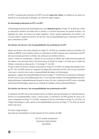 DEONTOLOGIA PROFISSIONAL DE ENFERMAGEM
190
do DPT, é assumida pelo enfermeiro em DPT e/ou pelo supervisor clínico, na medida da sua autoria na
decisão ou no ato praticado ou delegado, nos termos do regime vigente.
Da deontologia profissional no EPT e no DPT
A Deontologia profissional de Enfermagem tem como disposição geral no Artigo 74.º do EOE que «todos
os enfermeiros membros da Ordem têm os direitos e os deveres decorrentes do presente Estatuto e da
legislação em vigor, nos termos dos artigos seguintes». Assim, importa regulamentar esta norma e, em
concreto, definir o regime dos direitos, dos deveres e das incompatibilidades para o enfermeiro em EPT e
para o enfermeiro em DPT.
Dos direitos, dos deveres e das incompatibilidades dos profissionais em EPT
Quanto aos direitos, estes estão atribuídos no Artigo 75.º do EOE aos «membros efectivos» da Ordem. No
âmbito do MDP®, só são membros efetivos os enfermeiros em DPT, enquanto que os enfermeiros em EPT
têm uma inscrição provisória na Ordem, não sendo por isso membros efetivos.
Assim, e tendo em consideração a natureza da sua inscrição na Ordem, que sendo provisória pode não
dar origem a uma inscrição efetiva, não devem gozar do direito de «eleger e ser eleito para os órgãos da
Ordem», enunciado na alínea g) do n.º 1 do Artigo 75.º do EOE.
No que se refere aos deveres em geral, enunciados no Artigo 76.º do EOE e no Código Deontológico (Arti-
go 78.º a 92.º do EOE), devem ser cumpridos na íntegra pelo enfermeiro em EPT, uma vez que constituem
a base para o exercício ético e para a responsabilidade disciplinar em Enfermagem.
Igualmente, o regime das incompatibilidades previsto noArtigo 77.º do EOE deve ser aplicado ao enfermeiro
em EPT, uma vez que a sua fundamentação ética e a sua ratio legis residem na incompatibilidade entre ativi-
dades profissionais, independentemente de quem as exerça. No caso, o enfermeiro em EPT exerce a atividade
profissional de Enfermagem, apesar da sua condição de candidato a título profissional definitivo.
Dos direitos, dos deveres e das incompatibilidades dos profissionais em DPT
O enfermeiro em DPT tem já uma inscrição efetiva na Ordem, pelo que não podem ser reduzidos direitos,
deveres ou incompatibilidades. Assim, e nestes termos, os enfermeiros em DPT gozarão de todos os di-
reitos consagrados no Artigo 75.º do EOE, cumprirão os deveres enunciados no Artigo 76.º do EOE e no
Código Deontológico e estão sujeitos às incompatibilidades previstas no Artigo 77.º do EOE, do mesmo
modo como até aí.
Foi relator Sérgio Deodato.
Aprovado por unanimidade na reunião plenária de 9 de setembro de 2009.
Pel’ O Conselho Jurisdicional
Enfermeiro Sérgio Deodato
(presidente)
 