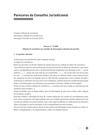 191
Pareceres do Conselho Jurisdicional
Categoria: Objeção de consciência
Subcategoria: Objeção de consciência na
Interrupção Voluntária da Gravidez (IVG)
Parecer n.º 72/2008
Objeção de consciência nas consultas de interrupção voluntária da gravidez
1 - As questões colocadas
O solicitante acima identificado expõe a seguinte situação:
«É objetor de consciência»;
Refere que procedeu aos devidos trâmites de comunicação da sua condição de objetor de consciência;
«Tem sentido por parte de outros profissionais pressão pelo facto de ser objetor de consciência, o que atenta
contra a sua dignidade pessoal, ética e moral (materializada verbalmente com afirmações como: «…tem de
colaborar…», «…porque não custa nada dar uns comprimidos…», «…este serviço não é um serviço para
ele estar…», e pressão dos profissionais médicos, que apesar de saberem, desde o início deste processo
(há exatamente um ano) e de repetidas vezes ter sido chamada a atenção para o facto, insistem em pedir a
colaboração ao enfermeiro em causa em vez de se dirigirem, conforme protocolo estabelecido pela equipa
médica e de Enfermagem, aos enfermeiros, para prestarem os devidos cuidados de Enfermagem;
Tendo em conta o direito à objeção de consciência, (…), considera não fazer sentido ser solicitado para dar
assistência nesta consulta (...);
Porque há dúvidas, quer na equipa médica, quer de Enfermagem, de quais são os limites onde a objeção
de consciência se aplica;
Relevante também a informação do facto de a mesma equipa que faz consulta de aconselhamento poder
estar a fazer consultas de outra especialidade como, por exemplo, planeamento familiar adolescente ou de
consultas de referência no mesmo período, o que coloca alguns problemas no conhecimento do enfermeiro
objetor de quando se trata de interrupção ou de acompanhamento de outra consulta;
Vem por este meio requerer parecer quanto às boas práticas de Enfermagem nestas situações, de modo a se
definir o enquadramento e os comportamentos a adotar em situações futuras».
PARTE III
 