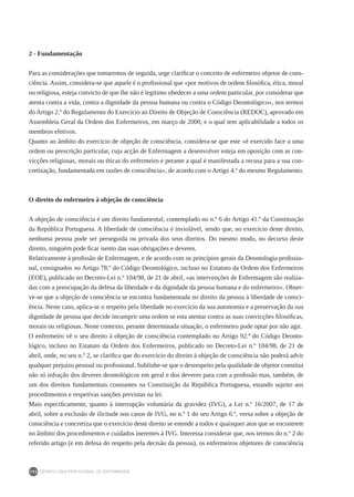 DEONTOLOGIA PROFISSIONAL DE ENFERMAGEM
192
2 - Fundamentação
Para as considerações que tomaremos de seguida, urge clarificar o conceito de enfermeiro objetor de cons-
ciência. Assim, considera-se que aquele é o profissional que «por motivos de ordem filosófica, ética, moral
ou religiosa, esteja convicto de que lhe não é legítimo obedecer a uma ordem particular, por considerar que
atenta contra a vida, contra a dignidade da pessoa humana ou contra o Código Deontológico», nos termos
do Artigo 2.º do Regulamento do Exercício ao Direito de Objeção de Consciência (REDOC), aprovado em
Assembleia Geral da Ordem dos Enfermeiros, em março de 2000, e o qual tem aplicabilidade a todos os
membros efetivos.
Quanto ao âmbito do exercício de objeção de consciência, considera-se que este «é exercido face a uma
ordem ou prescrição particular, cuja acção de Enfermagem a desenvolver esteja em oposição com as con-
vicções religiosas, morais ou éticas do enfermeiro e perante a qual é manifestada a recusa para a sua con-
cretização, fundamentada em razões de consciência», de acordo com o Artigo 4.º do mesmo Regulamento.
O direito do enfermeiro à objeção de consciência
A objeção de consciência é um direito fundamental, contemplado no n.º 6 do Artigo 41.º da Constituição
da República Portuguesa. A liberdade de consciência é inviolável, sendo que, no exercício deste direito,
nenhuma pessoa pode ser perseguida ou privada dos seus direitos. Do mesmo modo, no decurso deste
direito, ninguém pode ficar isento das suas obrigações e deveres.
Relativamente à profissão de Enfermagem, e de acordo com os princípios gerais da Deontologia profissio-
nal, consignados no Artigo 78.º do Código Deontológico, incluso no Estatuto da Ordem dos Enfermeiros
(EOE), publicado no Decreto-Lei n.º 104/98, de 21 de abril, «as intervenções de Enfermagem são realiza-
das com a preocupação da defesa da liberdade e da dignidade da pessoa humana e do enfermeiro». Obser-
ve-se que a objeção de consciência se encontra fundamentada no direito da pessoa à liberdade de consci-
ência. Neste caso, aplica-se o respeito pela liberdade no exercício da sua autonomia e a preservação da sua
dignidade de pessoa que decide incumprir uma ordem se esta atentar contra as suas convicções filosóficas,
morais ou religiosas. Neste contexto, perante determinada situação, o enfermeiro pode optar por não agir.
O enfermeiro vê o seu direito à objeção de consciência contemplado no Artigo 92.º do Código Deonto-
lógico, incluso no Estatuto da Ordem dos Enfermeiros, publicado no Decreto-Lei n.º 104/98, de 21 de
abril, onde, no seu n.º 2, se clarifica que do exercício do direito à objeção de consciência não poderá advir
qualquer prejuízo pessoal ou profissional. Sublinhe-se que o desrespeito pela qualidade de objetor constitui
não só infração dos deveres deontológicos em geral e dos deveres para com a profissão mas, também, de
um dos direitos fundamentais constantes na Constituição da República Portuguesa, estando sujeito aos
procedimentos e respetivas sanções previstas na lei.
Mais especificamente, quanto à interrupção voluntária da gravidez (IVG), a Lei n.º 16/2007, de 17 de
abril, sobre a exclusão de ilicitude nos casos de IVG, no n.º 1 do seu Artigo 6.º, versa sobre a objeção de
consciência e concretiza que o exercício deste direito se estende a todos e quaisquer atos que se encontrem
no âmbito dos procedimentos e cuidados inerentes à IVG. Interessa considerar que, nos termos do n.º 2 do
referido artigo (e em defesa do respeito pela decisão da pessoa), os enfermeiros objetores de consciência
 