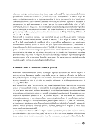 193
não podem participar nas consultas anteriores àquela em que se efetua a IVG e se encontrem, no âmbito dos
procedimentos inerentes a este ato, ou seja, todas as previstas na alínea b) do n.º 4 do referido artigo. De
modo semelhante (agora na defesa do respeito pela condição de objetor do enfermeiro), deve considerar-se
a objeção de consciência relativamente às restantes consultas e procedimentos a jusante do ato de IVG e
que, de acordo com a lei, se enquadram no mesmo contexto. Em resumo, se a já referida Lei n.º 16/2007,
de 17 de abril, considera obrigatória a disponibilização de uma consulta de planeamento familiar específica
a todas as mulheres grávidas que solicitem a IVG nos termos definidos na lei, pelas instituições onde se
pratique este procedimento, logo, esta consulta inclui-se no contexto da IVG (n.º 4 do Artigo 2.º da Lei n.º
16/2007, de 17 de abril).
Considerando o princípio da coerência e da transparência do agir na profissão, devem ser respeitadas
determinadas condições, nomeadamente, conforme se prevê no n.º 3 do Artigo 6.º da Lei n.º 16/2007,
de 17 de abril, a manifestação da condição de objetor produz efeitos, qualquer que seja a natureza dos
estabelecimentos de saúde (pública ou privada) nos quais o profissional preste serviços. Relativamente à
ilegitimidade da objeção de consciência, o Artigo 9.º do REDOC clarifica que esta ocorre quando se com-
prova o exercício anterior ou contemporâneo pelo enfermeiro, em situação idêntica ou semelhante àquela
que pretende recusar, desde que não tenha ocorrido alteração dos motivos que fundamentam a objeção
(ordem filosófica, ética, moral ou religiosa). Resta ainda sublinhar que o exercício ilegítimo da objeção de
consciência é uma infração dos deveres deontológicos em geral e dos deveres para com a profissão, estando
sujeito às sanções previstas na lei e no Regimento Disciplinar.
O direito dos clientes ao cuidado e aos cuidados de qualidade
Confirmado o reconhecimento de idêntico respeito pela dignidade e autonomia das pessoas, em geral, e
dos enfermeiros e clientes dos cuidados, em particular, acresce, no entanto, ao enfermeiro, por via do seu
Código Deontológico, o respeito pelos deveres para com a profissão e a responsabilidade como enfermeiro
perante a sociedade, tal como se preconiza nos princípios orientadores da atividade profissional, no n.º 3
do Artigo 78.º do EOE.
Concomitantemente, neste, como em outros casos, ao exercício da liberdade e da autonomia individuais
acresce a responsabilidade perante as consequências da aplicação da objeção de consciência. O Artigo
92.º do Código Deontológico confere ao enfermeiro a responsabilidade inerente ao exercício da objeção
de consciência, nomeadamente, os deveres necessários na garantia da salvaguarda das pessoas: proceder
segundo os regulamentos (entenda-se REDOC, nos seus Artigos 5.º e 6.º) da Ordem dos Enfermeiros,
efetuar atempadamente os procedimentos legais para declaração de objetor de consciência ao seu ime-
diato superior hierárquico, à instituição ou instituições onde preste cuidados, e à Ordem dos Enfermeiros,
devendo cumprir ainda outros procedimentos internos solicitados pela instituição/instituições onde preste
serviços. Por fim, respeitar as convicções pessoais, filosóficas, ideológicas ou religiosas da pessoa e dos
outros membros da equipa de saúde.
A necessária informação da qualidade de objetor permite que as instituições de saúde procedam em tem-
po útil à gestão dos recursos disponíveis para que o respeito pelos direitos de pessoas e enfermeiros não
comprometa o normal funcionamento dos serviços. Em consonância com o estabelecido no Código De-
PARTE III
 