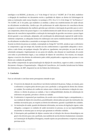 DEONTOLOGIA PROFISSIONAL DE ENFERMAGEM
194
ontológico e no REDOC, já descrito, o n.º 4 do Artigo 6.º da Lei n.º 16/2007, de 17 de abril, estabelece
a obrigação de manifestar em documento escrito a qualidade de objetor ao diretor de Enfermagem de
todas as instituições onde exerça funções e se pratique a IVG. Os n.ºs 3 e 4 do Artigo 12.º da Portaria n.º
741-A/2007, de 21 de junho, que estabelece as medidas a adotar nos estabelecimentos de saúde oficiais
ou oficialmente reconhecidos, clarifica que «Os profissionais de saúde objectores de consciência devem
assegurar o encaminhamento das mulheres grávidas que solicitem a interrupção da gravidez para os servi-
ços competentes, dentro dos prazos legais» e «os estabelecimentos de saúde oficiais em que a existência de
objectores de consciência impossibilite a realização da interrupção da gravidez nos termos e prazos legais
devem garantir a sua realização, adoptando, sob coordenação da administração regional de saúde territo-
rialmente competente, as adequadas formas de colaboração com outros estabelecimentos de saúde oficiais
ou oficialmente reconhecidos e assumindo os encargos daí resultantes».
Assente no direito da pessoa ao cuidado, contemplado no Artigo 83.º do EOE, atenda-se que o enfermeiro
se compromete a agir em tempo útil, fazendo uso dos conhecimentos e capacidades adequados e neces-
sários a cada cliente, em qualquer situação. Daí aplica-se, igualmente, este princípio, no caso de não ser
substituído atempada e legitimamente no seu posto de trabalho, não obstante ter manifestado, de acordo
com todos os procedimentos legais, a sua condição de objetor de consciência. Em resumo, em situação
alguma o exercício dos direitos do enfermeiro pode colidir prejudicando a segurança das pessoas e o seu
direito aos cuidados de qualidade.
Para melhor compreensão da operacionalização da objeção de consciência, sugere-se ainda a consulta do
documento «Sinopse e Esquematização – Objeção de Consciência», do Conselho Jurisdicional da Ordem
dos Enfermeiros, de 2007, disponível no site da Ordem dos Enfermeiros.
3 - Conclusões
Face ao solicitado e com base nestes pressupostos entende-se que:
a) 	 O exercício da objeção de consciência é um direito inalienável da pessoa. Subjaz, no entanto, para
o enfermeiro o respeito pelos deveres para com a profissão: a salvaguarda do direito dos clientes
ao cuidado. Na existência de conflito de valores entre o direito do enfermeiro à objeção de cons-
ciência e o direito da pessoa ao cuidado, e face à indisponibilidade absoluta de substituição do
enfermeiro em questão, prevalece o direito ao cuidado.
b) 	 O enfermeiro é responsável por manifestar, de acordo com os trâmites legais e atempadamente, a
sua condição de objetor de consciência, possibilitando o desencadear por parte das instituições das
medidas necessárias para, no respeito ao direito do enfermeiro, garantir a qualidade dos cuidados.
c) 	 As instituições de saúde, quando devidamente informadas, nos termos da legislação vigente, estão
obrigadas a assegurar os cuidados de saúde necessários às pessoas, ou na sua impossibilidade,
encaminhar as mesmas para os serviços que garantam os referidos cuidados.
d) 	 O desrespeito pela qualidade de objetor constitui não só infração dos deveres deontológicos em
geral e dos deveres para com a profissão, mas também de um dos direitos fundamentais constantes
na Constituição da República Portuguesa, estando sujeito aos procedimentos e respetivas sanções
previstas na lei.
 