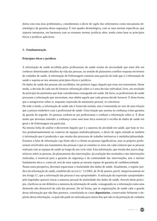 197
direta com esta área problemática, consideremos o dever de sigilo dos enfermeiros como mecanismo de-
ontológico de garantia dessa segurança. É este quadro deontológico, com as suas normas específicas, que
importa interpretar, em harmonia com as restantes normas jurídicas afins, tendo como base os princípios
éticos e jurídicos aplicáveis.
3 - Fundamentação
Princípios éticos e jurídicos
A informação de saúde recolhida pelos profissionais de saúde resulta da necessidade que estes têm em
conhecer determinados detalhes da vida das pessoas, no sentido de planearem a melhor resposta em termos
de cuidados de saúde. A informação de Enfermagem constitui uma parcela do todo que é a informação de
saúde e suporta-se nos mesmos princípios éticos e jurídicos.
Os dados de saúde das pessoas são recolhidos, em primeiro lugar, daquilo que estas nos transmitem. Deste
modo, a decisão de cada um de fornecer informação sobre si é uma decisão individual, livre, em resultado
do princípio da autonomia que hoje consideramos consagrado em saúde. De facto, os profissionais de saúde
procuram a informação que necessitam, mas obtêm aquela que cada pessoa decide fornecer. É desta forma
que o autogoverno sobre si, enquanto expressão da autonomia pessoal, se concretiza.
De todo o modo, a informação de saúde não é fornecida isolada, mas é transmitida no seio de uma relação
que a pessoa estabelece com o profissional de saúde. Uma relação que assenta na confiança como garantia
da guarda do segredo. As pessoas confiam-se aos profissionais e confiam a informação sobre si. É deste
modo que devemos entender a confiança como uma base ética essencial à recolha de dados de saúde em
geral e de Enfermagem em particular.
Na mesma linha de análise e decorrente daquilo que é a natureza da atividade em saúde, que hoje se rea-
liza predominantemente no contexto de equipas multidisciplinares, o dever de sigilo estende-se também
à informação que é produzida e que resulta dos processos de trabalho intrínsecos à multidisciplinaridade.
Estamos a falar de informação cuja fonte não é o cliente ou pessoas significativas, mas os próprios profis-
sionais envolvidos nos tratamentos das pessoas e que se constitui ex novo em cada contacto que as pessoas
realizam com as equipas de saúde ao longo do seu ciclo vital. Esta informação, que resulta dos juízos diag-
nósticos sobre as pessoas, do planeamento das intervenções, da avaliação dos resultados e das intervenções
realizadas, é essencial para a garantia da segurança e da continuidade das intervenções, tem o mesmo
fundamento ético e, como tal, terá de estar sujeita ao mesmo regime de garantia de confidencialidade.
Numa outra perspetiva, devemos equacionar a titularidade dos dados de saúde. Atualmente, o regime jurí-
dico da informação de saúde, estabelecido na Lei n.º 12/2005, de 26 de janeiro, prevê, inequivocamente no
seu Artigo 3.º, que a informação das pessoas é sua «propriedade». A utilização da expressão «propriedade»
pelo legislador quererá vincar a natureza pessoal da titularidade dos dados de saúde. Através deste princí-
pio, clarificou-se em definitivo a natureza da informação de saúde, consagrando-se a informação como uma
dimensão não destacável da vida das pessoas. De tal forma, que às organizações de saúde cabe a guarda
dessa informação que não lhes pertence, constituindo-se como depositários, conservando fielmente o de-
pósito dessa informação, «a qual não pode ser utilizada para outros fins que não os da prestação de cuidados
PARTE III
 