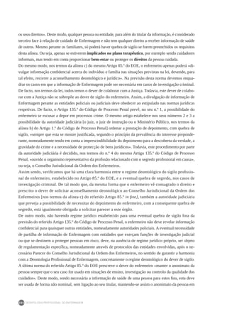 DEONTOLOGIA PROFISSIONAL DE ENFERMAGEM
200
os seus direitos». Deste modo, qualquer pessoa ou entidade, para além do titular da informação, é considerado
terceiro face à relação de cuidado de Enfermagem e não tem qualquer direito a receber informação de saúde
de outros. Mesmo perante os familiares, só poderá haver quebra de sigilo se forem preenchidos os requisitos
desta alínea. Ou seja, apenas se estiverem implicados no plano terapêutico, por exemplo sendo cuidadores
informais, mas tendo em conta proporcionar bem-estar ou proteger os direitos da pessoa cuidada.
Do mesmo modo, nos termos da alínea c) do mesmo Artigo 85.º do EOE, o enfermeiro apenas poderá «di-
vulgar informação confidencial acerca do indivíduo e família nas situações previstas na lei, devendo, para
tal efeito, recorrer a aconselhamento deontológico e jurídico». Na previsão desta norma devemos enqua-
drar os casos em que a informação de Enfermagem pode ser necessária em casos de investigação criminal.
De facto, nos termos da lei, todos temos o dever de colaborar com a Justiça. Todavia, este dever de colabo-
rar com a Justiça não se sobrepõe ao dever de sigilo do enfermeiro. Assim, a divulgação de informação de
Enfermagem perante as entidades policiais ou judiciais deve obedecer ao estipulado nas normas jurídicas
respetivas. De facto, o Artigo 135.º do Código de Processo Penal prevê, no seu n.º 1, a possibilidade do
enfermeiro se escusar a depor em processos crime. O mesmo artigo estabelece nos seus números 2 e 3 a
possibilidade da autoridade judiciária [o juiz, o juiz de instrução ou o Ministério Público, nos termos da
alínea b) do Artigo 1.º do Código de Processo Penal] ordenar a prestação de depoimento, com quebra de
sigilo, «sempre que esta se mostre justificada, segundo o princípio da prevalência do interesse preponde-
rante, nomeadamente tendo em conta a imprescindibilidade do depoimento para a descoberta da verdade, a
gravidade do crime e a necessidade de protecção de bens jurídicos». Todavia, este procedimento por parte
da autoridade judiciária é decidido, nos termos do n.º 4 do mesmo Artigo 135.º do Código de Processo
Penal, «ouvido o organismo representativo da profissão relacionado com o segredo profissional em causa»,
ou seja, o Conselho Jurisdicional da Ordem dos Enfermeiros.
Assim sendo, verificamos que há uma clara harmonia entre o regime deontológico do sigilo profissio-
nal do enfermeiro, estabelecido no Artigo 85.º do EOE, e a eventual quebra de segredo, nos casos de
investigação criminal. De tal modo que, da mesma forma que o enfermeiro vê consagrado o direito e
prescrito o dever de solicitar aconselhamento deontológico ao Conselho Jurisdicional da Ordem dos
Enfermeiros [nos termos da alínea c) do referido Artigo 85.º in fine], também a autoridade judiciária
que preveja a possibilidade de necessitar do depoimento do enfermeiro, com a consequente quebra de
segredo, está igualmente obrigada a solicitar parecer a este órgão.
De outro modo, não havendo regime jurídico estabelecido para uma eventual quebra de sigilo fora da
previsão do referido Artigo 135.º do Código de Processo Penal, o enfermeiro não deve revelar informação
confidencial para quaisquer outras entidades, nomeadamente autoridades policiais. A eventual necessidade
de partilha de informação de Enfermagem com entidades que exerçam funções de investigação judicial
ou que se destinem a proteger pessoas em risco, deve, na ausência de regime jurídico próprio, ser objeto
de regulamentação específica, nomeadamente através de protocolos das entidades envolvidas, após o ne-
cessário Parecer do Conselho Jurisdicional da Ordem dos Enfermeiros, no sentido de garantir a harmonia
com a Deontologia Profissional de Enfermagem, concretamente o regime deontológico do dever de sigilo.
A última norma do referido Artigo 85.º do EOE prescreve o dever do enfermeiro «manter o anonimato da
pessoa sempre que o seu caso for usado em situações de ensino, investigação ou controlo da qualidade dos
cuidados». Deste modo, sendo necessária a informação de saúde de uma pessoa para estes fins, esta deve
ser usada de forma não nominal, sem ligação ao seu titular, mantendo-se assim o anonimato da pessoa em
 