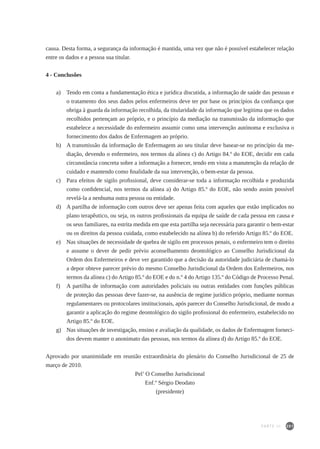 201
causa. Desta forma, a segurança da informação é mantida, uma vez que não é possível estabelecer relação
entre os dados e a pessoa sua titular.
4 - Conclusões
a) 	 Tendo em conta a fundamentação ética e jurídica discutida, a informação de saúde das pessoas e
o tratamento dos seus dados pelos enfermeiros deve ter por base os princípios da confiança que
obriga à guarda da informação recolhida, da titularidade da informação que legitima que os dados
recolhidos pertençam ao próprio, e o princípio da mediação na transmissão da informação que
estabelece a necessidade do enfermeiro assumir como uma intervenção autónoma e exclusiva o
fornecimento dos dados de Enfermagem ao próprio.
b) 	 A transmissão da informação de Enfermagem ao seu titular deve basear-se no princípio da me-
diação, devendo o enfermeiro, nos termos da alínea c) do Artigo 84.º do EOE, decidir em cada
circunstância concreta sobre a informação a fornecer, tendo em vista a manutenção da relação de
cuidado e mantendo como finalidade da sua intervenção, o bem-estar da pessoa.
c) 	 Para efeitos de sigilo profissional, deve considerar-se toda a informação recolhida e produzida
como confidencial, nos termos da alínea a) do Artigo 85.º do EOE, não sendo assim possível
revelá-la a nenhuma outra pessoa ou entidade.
d) 	 A partilha de informação com outros deve ser apenas feita com aqueles que estão implicados no
plano terapêutico, ou seja, os outros profissionais da equipa de saúde de cada pessoa em causa e
os seus familiares, na estrita medida em que esta partilha seja necessária para garantir o bem-estar
ou os direitos da pessoa cuidada, como estabelecido na alínea b) do referido Artigo 85.º do EOE.
e) 	 Nas situações de necessidade de quebra de sigilo em processos penais, o enfermeiro tem o direito
e assume o dever de pedir prévio aconselhamento deontológico ao Conselho Jurisdicional da
Ordem dos Enfermeiros e deve ver garantido que a decisão da autoridade judiciária de chamá-lo
a depor obteve parecer prévio do mesmo Conselho Jurisdicional da Ordem dos Enfermeiros, nos
termos da alínea c) do Artigo 85.º do EOE e do n.º 4 do Artigo 135.º do Código de Processo Penal.
f) 	 A partilha de informação com autoridades policiais ou outras entidades com funções públicas
de proteção das pessoas deve fazer-se, na ausência de regime jurídico próprio, mediante normas
regulamentares ou protocolares institucionais, após parecer do Conselho Jurisdicional, de modo a
garantir a aplicação do regime deontológico do sigilo profissional do enfermeiro, estabelecido no
Artigo 85.º do EOE.
g) 	 Nas situações de investigação, ensino e avaliação da qualidade, os dados de Enfermagem forneci-
dos devem manter o anonimato das pessoas, nos termos da alínea d) do Artigo 85.º do EOE.
Aprovado por unanimidade em reunião extraordinária do plenário do Conselho Jurisdicional de 25 de
março de 2010.
Pel’ O Conselho Jurisdicional
Enf.º Sérgio Deodato
(presidente)
PARTE III
 