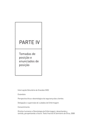 PARTE IV
______________________________________________________________________
Tomadas de posição e enunciados de posição
Interrupção Voluntária da Gravidez (IVG)
Eutanásia
Perspetiva ética e deontológica da segurança dos clientes
Delegação e supervisão de cuidados de Enfermagem
Consentimento
Direitos humanos e Deontologia de Enfermagem: desenhando o sentido, perspetivando o futuro.
Texto final do IX Seminário de Ética, 2008
PARTE IV
Tomadas de
posição e
enunciados de
posição
Interrupção Voluntária de Gravidez (IVG)
Eutanásia
Perspectiva ética e deontológica da segurança dos clientes
Delegação e supervisão de cuidados de Enfermagem
Consentimento
Direitos humanos e Deontologia de Enfermagem: desenhando o
sentido, perspetivando o futuro. Texto final do IX Seminário de Ética, 2008
 