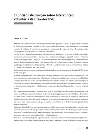 205
Enunciado de posição sobre Interrupção
Voluntária da Gravidez (IVG)
Parecer n.º 35/2002
A Ordem dos Enfermeiros tem como desígnio fundamental «promover a defesa da qualidade dos cuidados
de Enfermagem prestados à população, bem como o desenvolvimento, a regulamentação e o controle do
exercício da profissão de enfermeiro, assegurando a observância das regras de ética e deontologia profis-
sional» (Artigo 3.º do Estatuto da Ordem dos Enfermeiros).
Um dos deveres deontológicos a que os enfermeiros estão obrigados, é «exercer a profissão com os ade-
quados conhecimentos científicos e técnicos, com o respeito pela vida, pela dignidade humana e pela saúde
e bem-estar da população» (Artigo 76.º do Estatuto da Ordem dos Enfermeiros) e ainda: «o enfermeiro no
respeito do direito da pessoa igual à vida, durante todo o ciclo vital, assume o dever de atribuir à vida de
qualquer pessoa igual valor, pelo que protege e defende a vida humana em todas as circunstâncias» (Artigo
82.º do Estatuto da Ordem dos Enfermeiros).
Assim, no que concerne a uma tomada de posição sobre Interrupção Voluntária de Gravidez (IVG), há que
ter em conta que:
A IVG é uma problemática em permanente discussão e debate social, sem que se consiga chegar a um
consenso, visto ser um tema que toca valores muito profundos de cada pessoa, como o da inviolabilidade
e respeito pela vida e o caráter único e insubstituível de cada ser humano. No entanto, atualmente poucos
são os que adotam uma postura de total intransigência relativamente à IVG, apesar de limitarem o recurso
ao abortamento apenas a casos verdadeiramente excecionais, dignificando ao máximo o respeito pela vida
humana.
A lei portuguesa, continuando a manter a regra geral da punibilidade do abortamento, enquanto «acto de
extrair ou de forçar a expulsão do útero, do produto da concepção antes da sua viabilidade», descrimina-
liza-o em certas circunstâncias terapêuticas, ético-criminológicas (violação) ou eugénicas, sem que isso
signifique que o preconiza. Pressupõe também, o livre consentimento dos pais, sendo por isso eticamente
reprovável impô-lo; no entanto, desde que obedecendo aos critérios da lei da descriminalização do aborto,
deve ser respeitado.
Os direitos do embrião/feto parecem estar aqui em colisão com o poder paternal absoluto, exercido nesta
fase muito precoce da vida. Há que refletir sobre o conflito entre o direito do feto à vida, à saúde e ao aco-
lhimento e a capacidade dos pais poderem dispor do destino dos seus filhos dentro do útero e o direito à
autonomia e, por vezes, à integridade física e psíquica da mãe.
A nível da sociedade portuguesa, a procura de uma tomada de posição referendada (junho/1998) sobre a
liberalização do aborto até às dez semanas de gestação, foi pouco conclusiva, devido à grande percentagem
PARTE IV
 