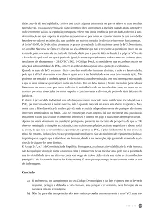 207
dade, através do seu legislador, confere aos casais alguma autonomia no que se refere às suas escolhas
reprodutivas. Esta autodeterminação poderá permitir-lhes interromper a gravidez quando exista um motivo
suficientemente válido. A legislação portuguesa reflete esta dupla tendência: por um lado, o direito à auto-
determinação no que respeita às escolhas reprodutivas e, por outro, o reconhecimento de que o embrião/
feto deve ser não só reconhecido, mas também um sujeito portador de direitos e interesses fundamentais.
A Lei n.º 90/97, de 30 de julho, determina os prazos de exclusão da ilicitude nos casos de IVG. No entanto,
o Conselho Nacional de Ética e Ciências da Vida defende que não é relevante a questão do prazo ou sua
extensão, para as causas de exclusão de ilicitude, dado que a questão ética de fundo é a própria IVG e não
a fase da vida pré-natal em que é praticada (posição sobre o procedimento a adotar em caso de fetos vivos,
resultantes de abortamento – 28/CNECV/99). O Código Penal, na medida em que estabelece prazos em
relação à admissibilidade da IVG, confere ao embrião/feto apenas uma «proteção escalonada».
Quando se trata de IVG, estamos a lidar com duas entidades humanas distintas, a mãe e o feto/embrião,
pelo que é difícil determinar com clareza quem está a ser beneficiado com uma determinada ação. Não
podemos ser tentados a conferir apenas à mãe o direito à autodeterminação, sem nos interrogarmos quando
é que os seus interesses prevalecem sobre os do feto. Por um lado, temos o direito da mulher poder dispor
livremente do seu corpo e, por outro, o direito do embrião/feto de ser reconhecido como um novo ser hu-
mano e, portanto, merecedor do maior respeito e com interesses e direitos, do ponto de vista ético (e não
jurídico).
O direito à privacidade individual tem sido frequentemente invocado como justificação ético-legal para a
IVG, por motivos alheios à saúde materna, isto é, quando não está em causa um aborto terapêutico. Mas,
neste caso, a liberdade ética da mulher grávida seria exercida independentemente de quaisquer direitos ou
interesses embrionários ou fetais. Caso se reconheçam esses direitos, há que encontrar uma justificação
eticamente válida para avaliar os diferentes interesses e direitos em jogo e quais deles devem prevalecer.
Apesar do sentir dominante da população portuguesa, parece ir ao encontro da perspetiva de que a IVG
deve ser restringida a situações excecionais, como o aborto terapêutico, o aborto eugénico e o aborto social
e, assim, de que são as circunstâncias que rodeiam a prática da IVG, o pilar fundamental da sua avaliação
ética. No entanto, declarações éticas e princípios deontológicos não são sinónimo de regulamentação legal;
importa que o respeito que é devido ao ser humano, desde a sua conceção, seja garantido através de expli-
citação de alguns dos seus direitos.
O Artigo 24.º, n.º 1 da Constituição da República Portuguesa, ao afirmar a inviolabilidade da vida humana,
não faz qualquer distinção sobre a natureza extra e intrauterina dessa mesma vida, pelo que a garantia da
sua inviolabilidade deve ser tida em conta «ao longo de todo o ciclo vital e em todas as circunstâncias»
(Artigo 82.º do Estatuto da Ordem dos Enfermeiros). É neste pressuposto que devem assentar todos os atos
de Enfermagem.
Conclusão
a) 	 O enfermeiro, no cumprimento do seu Código Deontológico e das leis vigentes, tem o dever de
respeitar, proteger e defender a vida humana, em qualquer circunstância, sem distinção da sua
natureza intra ou extrauterina;
b) 	 Não faz parte das competências dos enfermeiros proceder autonomamente a uma IVG, mas ape-
PARTE IV
 