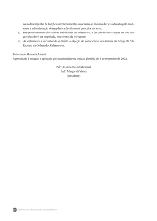 DEONTOLOGIA PROFISSIONAL DE ENFERMAGEM
208
nas o desempenho de funções interdependentes associadas ao método da IVG adotado pelo médi-
co ou a administração de terapêutica devidamente prescrita por este;
c) 	 Independentemente dos valores individuais do enfermeiro, a decisão de interromper ou não uma
gravidez deve ser respeitada, nos termos da lei vigente;
d) 	 Ao enfermeiro é reconhecido o direito à objeção de consciência, nos termos do Artigo 92.º do
Estatuto da Ordem dos Enfermeiros.
Foi relatora Manuela Amaral.
Apresentado à votação e aprovado por unanimidade na reunião plenária de 3 de novembro de 2002.
Pel’ O Conselho Jurisdicional
Enf.ª Margarida Vieira
(presidente)
 