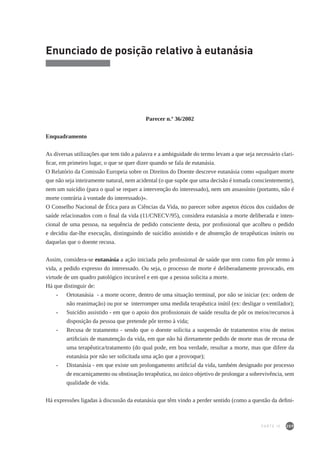 209
Enunciado de posição relativo à eutanásia
Parecer n.º 36/2002
Enquadramento
As diversas utilizações que tem tido a palavra e a ambiguidade do termo levam a que seja necessário clari-
ficar, em primeiro lugar, o que se quer dizer quando se fala de eutanásia.
O Relatório da Comissão Europeia sobre os Direitos do Doente descreve eutanásia como «qualquer morte
que não seja inteiramente natural, nem acidental (o que supõe que uma decisão é tomada conscientemente),
nem um suicídio (para o qual se requer a intervenção do interessado), nem um assassínio (portanto, não é
morte contrária à vontade do interessado)».
O Conselho Nacional de Ética para as Ciências da Vida, no parecer sobre aspetos éticos dos cuidados de
saúde relacionados com o final da vida (11/CNECV/95), considera eutanásia a morte deliberada e inten-
cional de uma pessoa, na sequência de pedido consciente desta, por profissional que acolheu o pedido
e decidiu dar-lhe execução, distinguindo de suicídio assistido e de abstenção de terapêuticas inúteis ou
daquelas que o doente recusa.
Assim, considera-se eutanásia a ação iniciada pelo profissional de saúde que tem como fim pôr termo à
vida, a pedido expresso do interessado. Ou seja, o processo de morte é deliberadamente provocado, em
virtude de um quadro patológico incurável e em que a pessoa solicita a morte.
Há que distinguir de:
-		 Ortotanásia - a morte ocorre, dentro de uma situação terminal, por não se iniciar (ex: ordem de
não reanimação) ou por se interromper uma medida terapêutica inútil (ex: desligar o ventilador);
-		 Suicídio assistido - em que o apoio dos profissionais de saúde resulta de pôr os meios/recursos à
disposição da pessoa que pretende pôr termo à vida;
-		 Recusa de tratamento - sendo que o doente solicita a suspensão de tratamentos e/ou de meios
artificiais de manutenção da vida, em que não há diretamente pedido de morte mas de recusa de
uma terapêutica/tratamento (do qual pode, em boa verdade, resultar a morte, mas que difere da
eutanásia por não ser solicitada uma ação que a provoque);
-		 Distanásia - em que existe um prolongamento artificial da vida, também designado por processo
de encarniçamento ou obstinação terapêutica, no único objetivo de prolongar a sobrevivência, sem
qualidade de vida.
Há expressões ligadas à discussão da eutanásia que têm vindo a perder sentido (como a questão da defini-
PARTE IV
 