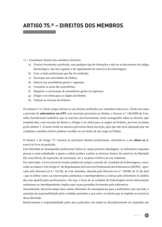 21
ARTIGO 75.º – DIREITOS DOS MEMBROS
«1 – Constituem direitos dos membros efectivos:
a) 	 Exercer livremente a profissão, sem qualquer tipo de limitações a não ser as decorrentes do código
deontológico, das leis vigentes e do regulamento do exercício da enfermagem;
b) 	 Usar o título profissional que lhe foi atribuído;
c) 	 Participar nas actividades da Ordem;
d) 	 Intervir nas assembleias gerais e regionais;
e) 	 Consultar as actas das assembleias;
f) 	 Requerer a convocação de assembleias gerais ou regionais;
g)	 Eleger e ser eleito para os órgãos da Ordem;
h) 	 Utilizar os serviços da Ordem».
Os números 1 e 2 deste artigo referem-se aos direitos atribuídos aos «membros efectivos». Tendo em conta
a previsão de enfermeiros em EPT com inscrição provisória na Ordem, o Parecer n.º 140/2009 do Con-
selho Jurisdicional estabelece que os inscritos provisoriamente veem consagrados todos os direitos aqui
estabelecidos, com exceção do direito a «Eleger e ser eleito para os órgãos da Ordem», previsto na alínea
g) do número 1. A razão reside na natureza provisória desta inscrição, pelo que não seria adequado que um
candidato a membro efetivo pudesse escolher ou ser titular de um cargo na Ordem.
O número 1 do Artigo 75.º enuncia os principais direitos profissionais, referindo-se a sua alínea a) ao
exercício livre da profissão.
Esta liberdade no desempenho profissional refere-se, numa primeira abordagem, ao enfermeiro enquanto
pessoa e como trabalhador a quem a ordem jurídica confere as diversas formas de exercício da liberdade
(de consciência, de expressão, de associação, etc.), na plena vivência da sua cidadania.
Por outro lado, o livre exercício resulta também do próprio conceito de «cuidados de Enfermagem», enun-
ciado no número 4 doArtigo 4.º do Regulamento do Exercício Profissional dos Enfermeiros (REPE) - apro-
vado pelo Decreto-Lei n.º 161/96, de 4 de setembro, alterado pelo Decreto-Lei n.º 104/98, de 21 de abril
- que os define como «as intervenções autónomas e interdependentes a realizar pelo enfermeiro no âmbito
das suas qualificações profissionais». Ou seja, o facto de os cuidados de Enfermagem serem intervenções
autónomas ou interdependentes implica que sejam prestados livremente pelo enfermeiro.
Naturalmente, decorrem daqui duas ordens diferentes de consequências para o enfermeiro: por um lado, a
assunção da responsabilidade pelos cuidados prestados e, por outro, os limites que se impõem ao exercício
desta liberdade.
Relativamente à responsabilidade pelos atos praticados, ela traduz-se disciplinarmente no responder por
PARTE I
 