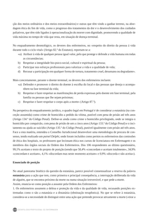 DEONTOLOGIA PROFISSIONAL DE ENFERMAGEM
210
ção dos meios ordinários e dos meios extraordinários) e outras que têm vindo a ganhar terreno, na abor-
dagem ética do fim de vida, como o progresso dos tratamentos da dor e o desenvolvimento dos cuidados
paliativos, que têm sido ligados à operacionalização do morrer com dignidade, promovendo a qualidade de
vida máxima no tempo de vida que resta, em situação de doença terminal.
No enquadramento deontológico, os deveres dos enfermeiros, no «respeito do direito da pessoa à vida
durante todo o ciclo vital» (Artigo 82.º do Estatuto), reportam-se a:
«a) 	Atribuir à vida de qualquer pessoa igual valor, pelo que protege e defende a vida humana em todas
as circunstâncias;
b) 	 Respeitar a integridade bio-psico-social, cultural e espiritual da pessoa;
c) 	 Participar nos esforços profissionais para valorizar a vida e a qualidade de vida;
d) 	 Recusar a participação em qualquer forma de tortura, tratamento cruel, desumano ou degradante».
Mais concretamente, perante o doente terminal, os deveres dos enfermeiros incluem:
«a) 	Defender e promover o direito do doente à escolha do local e das pessoas que deseja o acompa-
nhem na fase terminal da vida;
b) 	 Respeitar e fazer respeitar as manifestações de perda expressas pelo doente em fase terminal, pela
família ou pessoas que lhe sejam próximas;
c) 	 Respeitar e fazer respeitar o corpo após a morte» (Artigo 87.º).
Na perspetiva do enquadramento jurídico, o quadro legal em Portugal é de considerar a eutanásia (na con-
ceção assumida) como crime de homicídio a pedido da vítima, punível com pena de prisão até três anos
(Artigo 134.º do Código Penal). Define-se ainda como crime o homicídio privilegiado, onde se integra o
homicídio por compaixão, com pena de prisão de um a cinco anos (Artigo 133.º do Código Penal) e o inci-
tamento ou ajuda ao suicídio (Artigo 135.º do Código Penal), punível igualmente com prisão até três anos.
Face a esta matéria, entendeu o Conselho Jurisdicional desenvolver uma metodologia de procura de con-
senso, tendo realizado um painel Delphi, onde foram incluídos como peritos os enfermeiros das comissões
de ética dos hospitais, os professores que lecionam ética nos cursos de licenciatura em Enfermagem e os
membros dos órgãos sociais da Ordem dos Enfermeiros. Dos 106 respondentes ao último questionário,
99,1% aceitam o texto do projeto de posição (sendo que 58,4% «concordam e aceitam totalmente», 34,9%
«concordam e aceitam», 4,1% «discordam mas neste momento aceitam» e 0,9% «discorda e não aceita»).
Enunciado de posição
No atual panorama bioético da questão da eutanásia, parece possível consensualizar a reserva da palavra
eutanásia para a ação que tem, como primeira e principal consequência, a interrupção deliberada da vida
de alguém, que se encontra próximo da morte ou numa situação irreversível, e que pede a morte.
Assim, enuncia-se como posição a assumir pela Ordem dos Enfermeiros:
1. Os enfermeiros assumem a defesa e proteção da vida e da qualidade de vida, recusando posições ex-
tremadas como o são a eutanásia e a distanásia (obstinação terapêutica). No que se refere à eutanásia,
considera-se a necessidade de distinguir entre uma ação que pretende provocar ativamente a morte («tirar a
 