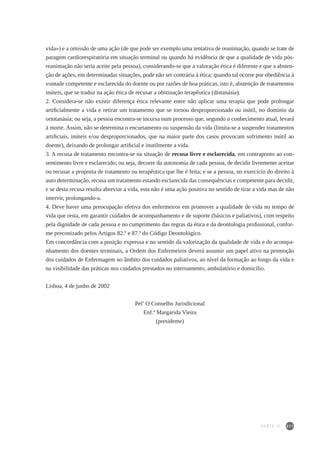 211
vida») e a omissão de uma ação (de que pode ser exemplo uma tentativa de reanimação, quando se trate de
paragem cardiorespiratória em situação terminal ou quando há evidência de que a qualidade de vida pós-
reanimação não seria aceite pela pessoa), considerando-se que a valoração ética é diferente e que a absten-
ção de ações, em determinadas situações, pode não ser contrária à ética: quando tal ocorre por obediência à
vontade competente e esclarecida do doente ou por razões de boa práticas, isto é, abstenção de tratamentos
inúteis, que se traduz na ação ética de recusar a obstinação terapêutica (distanásia).
2. Considera-se não existir diferença ética relevante entre não aplicar uma terapia que pode prolongar
artificialmente a vida e retirar um tratamento que se tornou desproporcionado ou inútil, no domínio da
ortotanásia; ou seja, a pessoa encontra-se incursa num processo que, segundo o conhecimento atual, levará
à morte. Assim, não se determina o encurtamento ou suspensão da vida (limita-se a suspender tratamentos
artificiais, inúteis e/ou desproporcionados, que na maior parte dos casos provocam sofrimento inútil ao
doente), deixando de prolongar artificial e inutilmente a vida.
3. A recusa de tratamento encontra-se na situação de recusa livre e esclarecida, em contraponto ao con-
sentimento livre e esclarecido; ou seja, decorre da autonomia de cada pessoa, de decidir livremente aceitar
ou recusar a proposta de tratamento ou terapêutica que lhe é feita; e se a pessoa, no exercício do direito à
auto determinação, recusa um tratamento estando esclarecida das consequências e competente para decidir,
e se desta recusa resulta abreviar a vida, esta não é uma ação positiva no sentido de tirar a vida mas de não
intervir, prolongando-a.
4. Deve haver uma preocupação efetiva dos enfermeiros em promover a qualidade de vida no tempo de
vida que resta, em garantir cuidados de acompanhamento e de suporte (básicos e paliativos), com respeito
pela dignidade de cada pessoa e no cumprimento das regras da ética e da deontologia profissional, confor-
me preconizado pelos Artigos 82.º e 87.º do Código Deontológico.
Em concordância com a posição expressa e no sentido da valorização da qualidade de vida e do acompa-
nhamento dos doentes terminais, a Ordem dos Enfermeiros deverá assumir um papel ativo na promoção
dos cuidados de Enfermagem no âmbito dos cuidados paliativos, ao nível da formação ao longo da vida e
na visibilidade das práticas nos cuidados prestados no internamento, ambulatório e domicílio.
Lisboa, 4 de junho de 2002
Pel’ O Conselho Jurisdicional
Enf.ª Margarida Vieira
(presidente)
PARTE IV
 