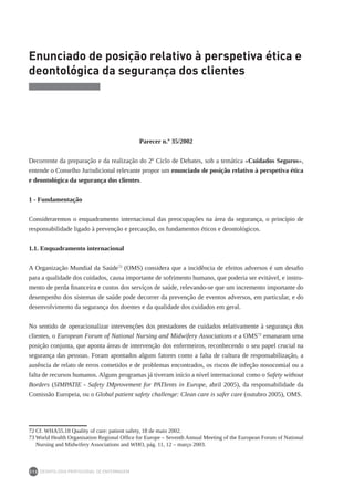 DEONTOLOGIA PROFISSIONAL DE ENFERMAGEM
212
Enunciado de posição relativo à perspetiva ética e
deontológica da segurança dos clientes
Parecer n.º 35/2002
Decorrente da preparação e da realização do 2º Ciclo de Debates, sob a temática «Cuidados Seguros»,
entende o Conselho Jurisdicional relevante propor um enunciado de posição relativo à perspetiva ética
e deontológica da segurança dos clientes.
1 - Fundamentação
Consideraremos o enquadramento internacional das preocupações na área da segurança, o princípio de
responsabilidade ligado à prevenção e precaução, os fundamentos éticos e deontológicos.
1.1. Enquadramento internacional
A Organização Mundial da Saúde72
(OMS) considera que a incidência de efeitos adversos é um desafio
para a qualidade dos cuidados, causa importante de sofrimento humano, que poderia ser evitável, e instru-
mento de perda financeira e custos dos serviços de saúde, relevando-se que um incremento importante do
desempenho dos sistemas de saúde pode decorrer da prevenção de eventos adversos, em particular, e do
desenvolvimento da segurança dos doentes e da qualidade dos cuidados em geral.
No sentido de operacionalizar intervenções dos prestadores de cuidados relativamente à segurança dos
clientes, o European Forum of National Nursing and Midwifery Associations e a OMS73
emanaram uma
posição conjunta, que aponta áreas de intervenção dos enfermeiros, reconhecendo o seu papel crucial na
segurança das pessoas. Foram apontados alguns fatores como a falta de cultura de responsabilização, a
ausência de relato de erros cometidos e de problemas encontrados, os riscos de infeção nosocomial ou a
falta de recursos humanos. Alguns programas já tiveram início a nível internacional como o Safety without
Borders (SIMPATIE - Safety IMprovement for PATIents in Europe, abril 2005), da responsabilidade da
Comissão Europeia, ou o Global patient safety challenge: Clean care is safer care (outubro 2005), OMS.
72	Cf. WHA55.18 Quality of care: patient safety, 18 de maio 2002.
73	World Health Organisation Regional Office for Europe – Seventh Annual Meeting of the European Forum of National
Nursing and Midwifery Associations and WHO, pág. 11, 12 – março 2003.
 