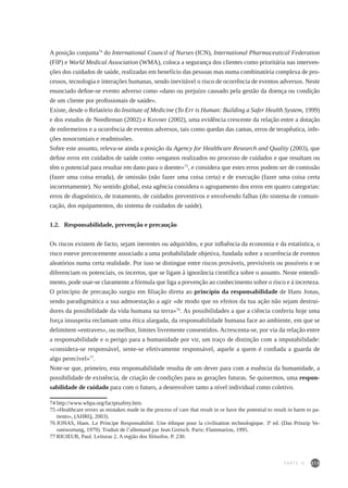 213
A posição conjunta74
do International Council of Nurses (ICN), International Pharmaceutical Federation
(FIP) e World Medical Association (WMA), coloca a segurança dos clientes como prioritária nas interven-
ções dos cuidados de saúde, realizadas em benefício das pessoas mas numa combinatória complexa de pro-
cessos, tecnologia e interações humanas, sendo inevitável o risco de ocorrência de eventos adversos. Neste
enunciado define-se evento adverso como «dano ou prejuízo causado pela gestão da doença ou condição
de um cliente por profissionais de saúde».
Existe, desde o Relatório do Institute of Medicine (To Err is Human: Building a Safer Health System, 1999)
e dos estudos de Needleman (2002) e Kovner (2002), uma evidência crescente da relação entre a dotação
de enfermeiros e a ocorrência de eventos adversos, tais como quedas das camas, erros de terapêutica, infe-
ções nosocomiais e readmissões.
Sobre este assunto, releva-se ainda a posição da Agency for Healthcare Research and Quality (2003), que
define erros em cuidados de saúde como «enganos realizados no processo de cuidados e que resultam ou
têm o potencial para resultar em dano para o doente»75
, e considera que estes erros podem ser de comissão
(fazer uma coisa errada), de omissão (não fazer uma coisa certa) e de execução (fazer uma coisa certa
incorretamente). No sentido global, esta agência considera o agrupamento dos erros em quatro categorias:
erros de diagnóstico, de tratamento, de cuidados preventivos e envolvendo falhas (do sistema de comuni-
cação, dos equipamentos, do sistema de cuidados de saúde).
1.2.	 Responsabilidade, prevenção e precaução
Os riscos existem de facto, sejam inerentes ou adquiridos, e por influência da economia e da estatística, o
risco esteve precocemente associado a uma probabilidade objetiva, fundada sobre a ocorrência de eventos
aleatórios numa certa realidade. Por isso se distingue entre riscos prováveis, previsíveis ou possíveis e se
diferenciam os potenciais, os incertos, que se ligam à ignorância científica sobre o assunto. Neste entendi-
mento, pode usar-se claramente a fórmula que liga a prevenção ao conhecimento sobre o risco e à incerteza.
O princípio de precaução surgiu em filiação direta ao princípio da responsabilidade de Hans Jonas,
sendo paradigmática a sua admoestação a agir «de modo que os efeitos da tua ação não sejam destrui-
dores da possibilidade da vida humana na terra»76
. As possibilidades a que a ciência conferiu hoje uma
força insuspeita reclamam uma ética alargada, da responsabilidade humana face ao ambiente, em que se
delimitem «entraves», ou melhor, limites livremente consentidos. Acrescenta-se, por via da relação entre
a responsabilidade e o perigo para a humanidade por vir, um traço de distinção com a imputabilidade:
«considera-se responsável, sente-se efetivamente responsável, aquele a quem é confiada a guarda de
algo perecível»77
.
Note-se que, primeiro, esta responsabilidade resulta de um dever para com a essência da humanidade, a
possibilidade de existência, de criação de condições para as gerações futuras. Se quisermos, uma respon-
sabilidade de cuidado para com o futuro, a desenvolver tanto a nível individual como coletivo.
74	http://www.whpa.org/factptsafety.htm.
75	«Healthcare errors as mistakes made in the process of care that result in or have the potential to result in harm to pa-
tients», (AHRQ, 2003).
76	JONAS, Hans. Le Principe Responsabilité. Une éthique pour la civilisation technologique. 3ª ed. (Das Prinzip Ve-
rantwortung, 1979). Traduit de l’allemand par Jean Greisch. Paris: Flammarion, 1995.
77	RICŒUR, Paul. Leituras 2. A região dos filósofos. P. 230.
PARTE IV
 